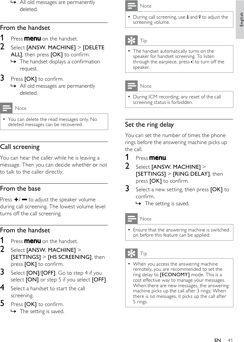 41NoteDuring call screening, use  • and   to adjust the screening volume.TipThe handset automatically turns on the  •speaker for handset screening. To listen through the earpiece, press   to turn off the speaker.NoteDuring ICM recording, any reset of the call  •screening status is forbidden.Set the ring delayYou can set the number of times the phone rings before the answering machine picks up the call. 1  Press  .2  Select [ANSW. MACHINE] &gt; [SETTINGS] &gt; [RING DELAY], then press [OK] to conrm.3  Select a new setting, then press [OK] to conrm.The setting is saved. »NoteEnsure that the answering machine is switched  •on before this feature can be applied.TipWhen you access the answering machine  •remotely, you are recommended to set the ring delay to [ECONOMY] mode. This is a cost effective way to manage your messages. When there are new messages, the answering machine picks up the call after 3 rings; When there is no messages, it picks up the call after 5 rings.All old messages are permanently  »deleted.From the handset1  Press   on the handset.2  Select [ANSW. MACHINE] &gt; [DELETE ALL], then press [OK] to conrm.The handset displays a conrmation  »request.3  Press [OK] to conrm.All old messages are permanently  »deleted.NoteYou can delete the read messages only. No  •deleted messages can be recovered.Call screeningYou can hear the caller while he is leaving a message. Then you can decide whether or not to talk to the caller directly.From the basePress  /   to adjust the speaker volume during call screening. The lowest volume level turns off the call screening.From the handset1  Press   on the handset.2  Select [ANSW. MACHINE] &gt; [SETTINGS] &gt; [HS SCREENING], then press [OK] to conrm.3  Select [ON]/[OFF]. Go to step 4 if you select [ON] or step 5 if you select [OFF].4  Select a handset to start the call screening.5  Press [OK] to conrm.The setting is saved. »EnglishEN