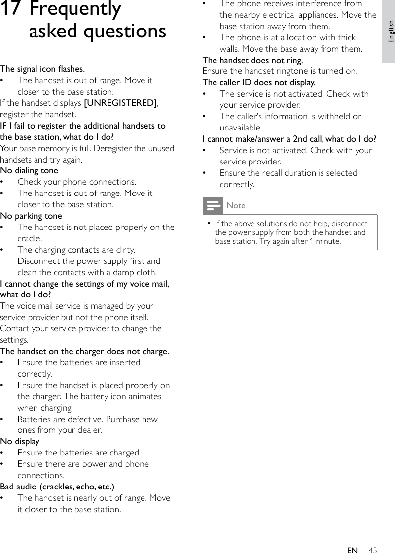 45The phone receives interference from  •the nearby electrical appliances. Move the base station away from them.The phone is at a location with thick  •walls. Move the base away from them.The handset does not ring.Ensure the handset ringtone is turned on.The caller ID does not display.The service is not activated. Check with  •your service provider.The caller’s information is withheld or  •unavailable.I cannot make/answer a 2nd call, what do I do?Service is not activated. Check with your  •service provider.Ensure the recall duration is selected  •correctly.NoteIf the above solutions do not help, disconnect  •the power supply from both the handset and base station. Try again after 1 minute.17 Frequently asked questionsThesignaliconashes.The handset is out of range. Move it  •closer to the base station.If the handset displays [UNREGISTERED], register the handset.IF I fail to register the additional handsets to the base station, what do I do?Your base memory is full. Deregister the unused handsets and try again.No dialing toneCheck your phone connections. •The handset is out of range. Move it  •closer to the base station.No parking toneThe handset is not placed properly on the  •cradle. The charging contacts are dirty.  •Disconnect the power supply rst and clean the contacts with a damp cloth.I cannot change the settings of my voice mail, what do I do?The voice mail service is managed by your service provider but not the phone itself. Contact your service provider to change the settings.The handset on the charger does not charge.Ensure the batteries are inserted  •correctly.Ensure the handset is placed properly on  •the charger. The battery icon animates when charging.Batteries are defective. Purchase new  •ones from your dealer.No displayEnsure the batteries are charged. •Ensure there are power and phone  •connections.Badaudio(crackles,echo,etc.)The handset is nearly out of range. Move  •it closer to the base station.EnglishEN