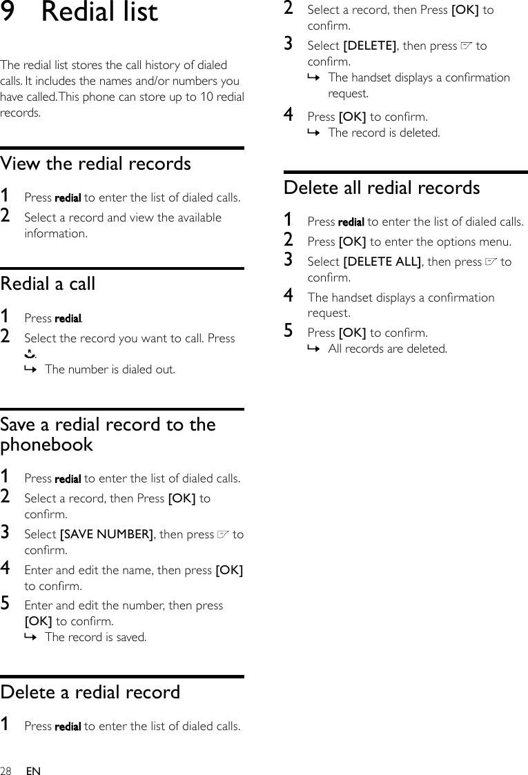 282  Select a record, then Press [OK] to conrm.3  Select [DELETE], then press   to conrm.The handset displays a conrmation  »request.4  Press [OK] to conrm.The record is deleted. »Delete all redial records1  Press   to enter the list of dialed calls.2  Press [OK] to enter the options menu.3  Select [DELETE ALL], then press   to conrm.4  The handset displays a conrmation request.5  Press [OK] to conrm.All records are deleted. »9  Redial listThe redial list stores the call history of dialed calls. It includes the names and/or numbers you have called. This phone can store up to 10 redial records.View the redial records1  Press   to enter the list of dialed calls.2  Select a record and view the available information.Redial a call1  Press  .2  Select the record you want to call. Press . The number is dialed out. »Save a redial record to the phonebook1  Press   to enter the list of dialed calls.2  Select a record, then Press [OK] to conrm.3  Select [SAVE NUMBER], then press   to conrm.4  Enter and edit the name, then press [OK] to conrm.5  Enter and edit the number, then press [OK] to conrm.The record is saved. »Delete a redial record1  Press   to enter the list of dialed calls.EN