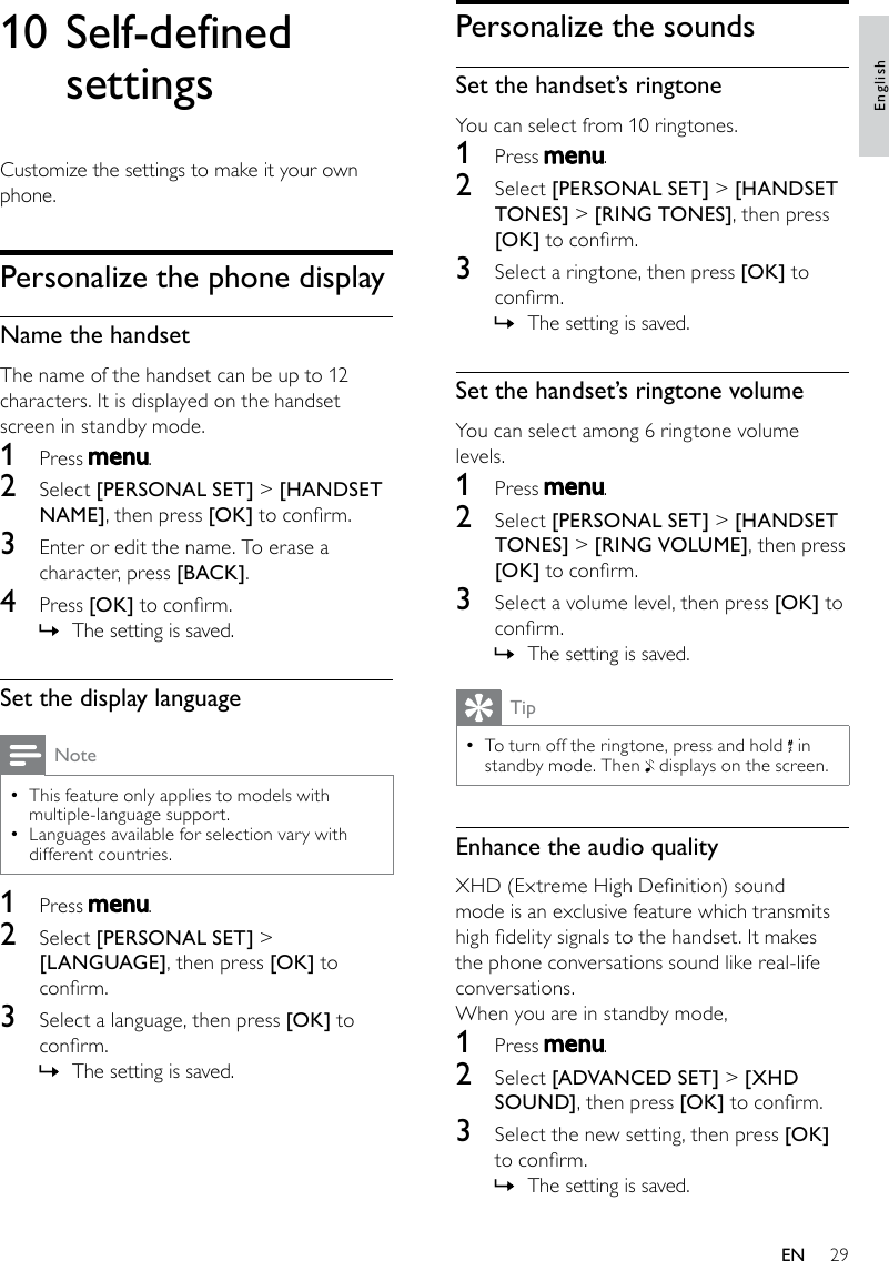 29Personalize the soundsSet the handset’s ringtoneYou can select from 10 ringtones.1  Press  .2  Select [PERSONAL SET] &gt; [HANDSET TONES] &gt; [RING TONES], then press [OK] to conrm.3  Select a ringtone, then press [OK] to conrm.The setting is saved. »Set the handset’s ringtone volumeYou can select among 6 ringtone volume levels.1  Press  .2  Select [PERSONAL SET] &gt; [HANDSET TONES] &gt; [RING VOLUME], then press [OK] to conrm.3  Select a volume level, then press [OK] to conrm.The setting is saved. »TipTo turn off the ringtone, press and hold  • in standby mode. Then   displays on the screen.Enhance the audio qualityXHD (Extreme High Denition) sound mode is an exclusive feature which transmits high delity signals to the handset. It makes the phone conversations sound like real-life conversations. When you are in standby mode,1  Press  .2  Select [ADVANCED SET] &gt; [XHD SOUND], then press [OK] to conrm.3  Select the new setting, then press [OK] to conrm.The setting is saved. »10 Self-defined settingsCustomize the settings to make it your own phone.Personalize the phone displayName the handsetThe name of the handset can be up to 12 characters. It is displayed on the handset screen in standby mode.1  Press  .2  Select [PERSONAL SET] &gt; [HANDSET NAME], then press [OK] to conrm.3  Enter or edit the name. To erase a character, press [BACK].4  Press [OK] to conrm.The setting is saved. »Set the display languageNoteThis feature only applies to models with  •multiple-language support.Languages available for selection vary with  •different countries.1  Press  .2  Select [PERSONAL SET] &gt; [LANGUAGE], then press [OK] to conrm.3  Select a language, then press [OK] to conrm.The setting is saved. »EnglishEN