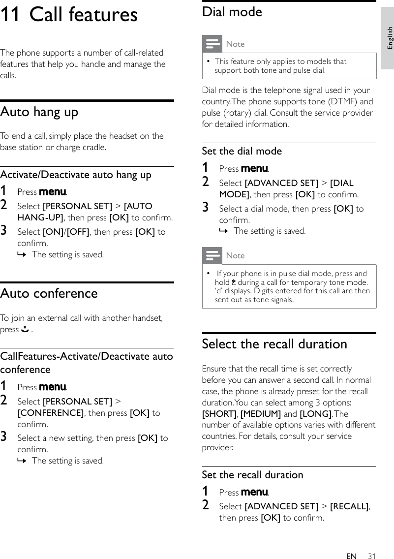 31Dial modeNoteThis feature only applies to models that  •support both tone and pulse dial.Dial mode is the telephone signal used in your country. The phone supports tone (DTMF) and pulse (rotary) dial. Consult the service provider for detailed information.Set the dial mode1  Press  .2  Select [ADVANCED SET] &gt; [DIAL MODE], then press [OK] to conrm.3  Select a dial mode, then press [OK] to conrm.The setting is saved. »Note If your phone is in pulse dial mode, press and  •hold   during a call for temporary tone mode. ‘d’ displays. Digits entered for this call are then sent out as tone signals.Select the recall durationEnsure that the recall time is set correctly before you can answer a second call. In normal case, the phone is already preset for the recall duration. You can select among 3 options: [SHORT], [MEDIUM] and [LONG]. The number of available options varies with different countries. For details, consult your service provider.Set the recall duration1  Press  .2  Select [ADVANCED SET] &gt; [RECALL], then press [OK] to conrm.11 Call featuresThe phone supports a number of call-related features that help you handle and manage the calls.Auto hang upTo end a call, simply place the headset on the base station or charge cradle.Activate/Deactivate auto hang up1  Press  .2  Select [PERSONAL SET] &gt; [AUTO HANG-UP], then press [OK] to conrm.3  Select [ON]/[OFF], then press [OK] to conrm.The setting is saved. »Auto conferenceTo join an external call with another handset, press   .CallFeatures-Activate/Deactivate auto conference1  Press  .2  Select [PERSONAL SET] &gt; [CONFERENCE], then press [OK] to conrm.3  Select a new setting, then press [OK] to conrm.The setting is saved. »EnglishEN