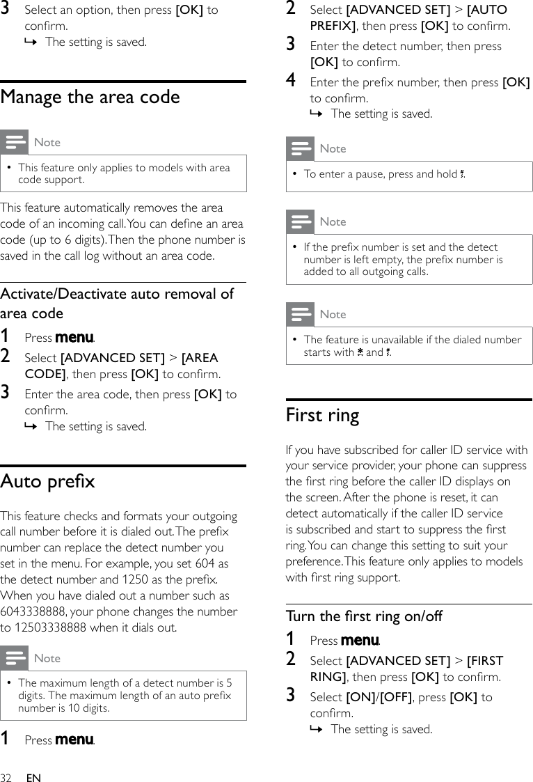 322  Select [ADVANCED SET] &gt; [AUTO PREFIX], then press [OK] to conrm.3  Enter the detect number, then press [OK] to conrm.4  Enter the prex number, then press [OK] to conrm.The setting is saved. »NoteTo enter a pause, press and hold  •.NoteIf the prex number is set and the detect  •number is left empty, the prex number is added to all outgoing calls.NoteThe feature is unavailable if the dialed number  •starts with   and  .First ringIf you have subscribed for caller ID service with your service provider, your phone can suppress the rst ring before the caller ID displays on the screen. After the phone is reset, it can detect automatically if the caller ID service is subscribed and start to suppress the rst ring. You can change this setting to suit your preference. This feature only applies to models with rst ring support.Turntherstringon/off1  Press  .2  Select [ADVANCED SET] &gt; [FIRST RING], then press [OK] to conrm.3  Select [ON]/[OFF], press [OK] to conrm.The setting is saved. »3  Select an option, then press [OK] to conrm.The setting is saved. »Manage the area codeNoteThis feature only applies to models with area  •code support.This feature automatically removes the area code of an incoming call. You can dene an area code (up to 6 digits). Then the phone number is saved in the call log without an area code.Activate/Deactivate auto removal of area code1  Press  .2  Select [ADVANCED SET] &gt; [AREA CODE], then press [OK] to conrm.3  Enter the area code, then press [OK] to conrm.The setting is saved. »AutoprexThis feature checks and formats your outgoing call number before it is dialed out. The prex number can replace the detect number you set in the menu. For example, you set 604 as the detect number and 1250 as the prex. When you have dialed out a number such as 6043338888, your phone changes the number to 12503338888 when it dials out.NoteThe maximum length of a detect number is 5  •digits. The maximum length of an auto prex number is 10 digits.1  Press  .EN