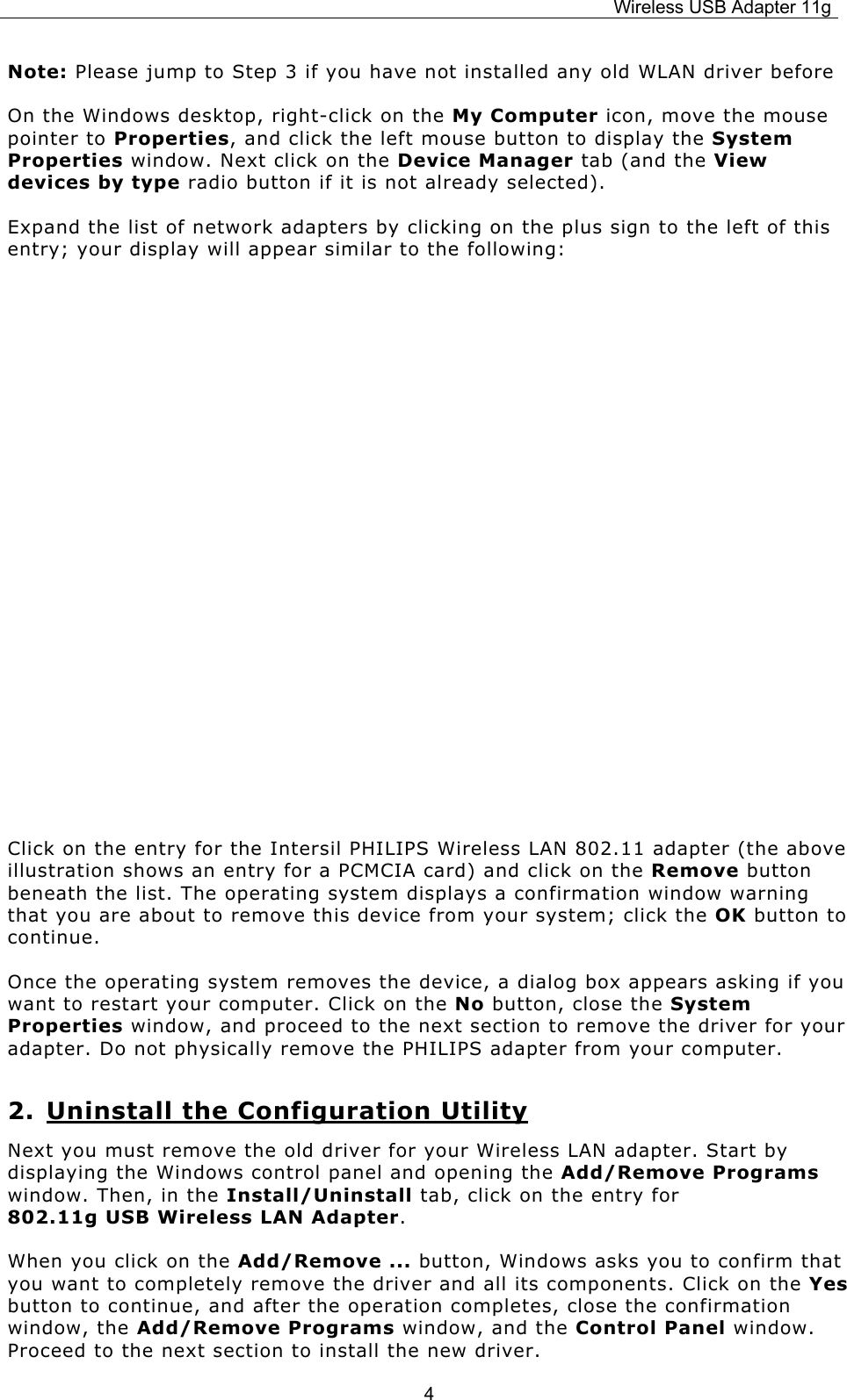 Wireless USB Adapter 11g  4Note: Please jump to Step 3 if you have not installed any old WLAN driver before On the Windows desktop, right-click on the My Computer icon, move the mouse pointer to Properties, and click the left mouse button to display the System Properties window. Next click on the Device Manager tab (and the View devices by type radio button if it is not already selected). Expand the list of network adapters by clicking on the plus sign to the left of this entry; your display will appear similar to the following:                          Click on the entry for the Intersil PHILIPS Wireless LAN 802.11 adapter (the above illustration shows an entry for a PCMCIA card) and click on the Remove button beneath the list. The operating system displays a confirmation window warning that you are about to remove this device from your system; click the OK button to continue. Once the operating system removes the device, a dialog box appears asking if you want to restart your computer. Click on the No button, close the System Properties window, and proceed to the next section to remove the driver for your adapter. Do not physically remove the PHILIPS adapter from your computer. 2. Uninstall the Configuration Utility Next you must remove the old driver for your Wireless LAN adapter. Start by displaying the Windows control panel and opening the Add/Remove Programs window. Then, in the Install/Uninstall tab, click on the entry for              802.11g USB Wireless LAN Adapter.  When you click on the Add/Remove ... button, Windows asks you to confirm that you want to completely remove the driver and all its components. Click on the Yes button to continue, and after the operation completes, close the confirmation window, the Add/Remove Programs window, and the Control Panel window. Proceed to the next section to install the new driver. 