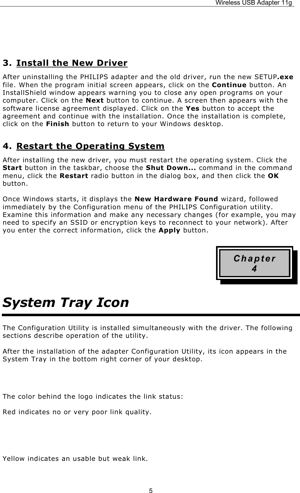 Wireless USB Adapter 11g  5    3. Install the New Driver After uninstalling the PHILIPS adapter and the old driver, run the new SETUP.exe file. When the program initial screen appears, click on the Continue button. An InstallShield window appears warning you to close any open programs on your computer. Click on the Next button to continue. A screen then appears with the software license agreement displayed. Click on the Yes button to accept the agreement and continue with the installation. Once the installation is complete, click on the Finish button to return to your Windows desktop. 4. Restart the Operating System After installing the new driver, you must restart the operating system. Click the Start button in the taskbar, choose the Shut Down... command in the command menu, click the Restart radio button in the dialog box, and then click the OK button. Once Windows starts, it displays the New Hardware Found wizard, followed immediately by the Configuration menu of the PHILIPS Configuration utility. Examine this information and make any necessary changes (for example, you may need to specify an SSID or encryption keys to reconnect to your network). After you enter the correct information, click the Apply button. Chapter 4 System Tray Icon The Configuration Utility is installed simultaneously with the driver. The following sections describe operation of the utility. After the installation of the adapter Configuration Utility, its icon appears in the System Tray in the bottom right corner of your desktop.   The color behind the logo indicates the link status: Red indicates no or very poor link quality.   Yellow indicates an usable but weak link.  