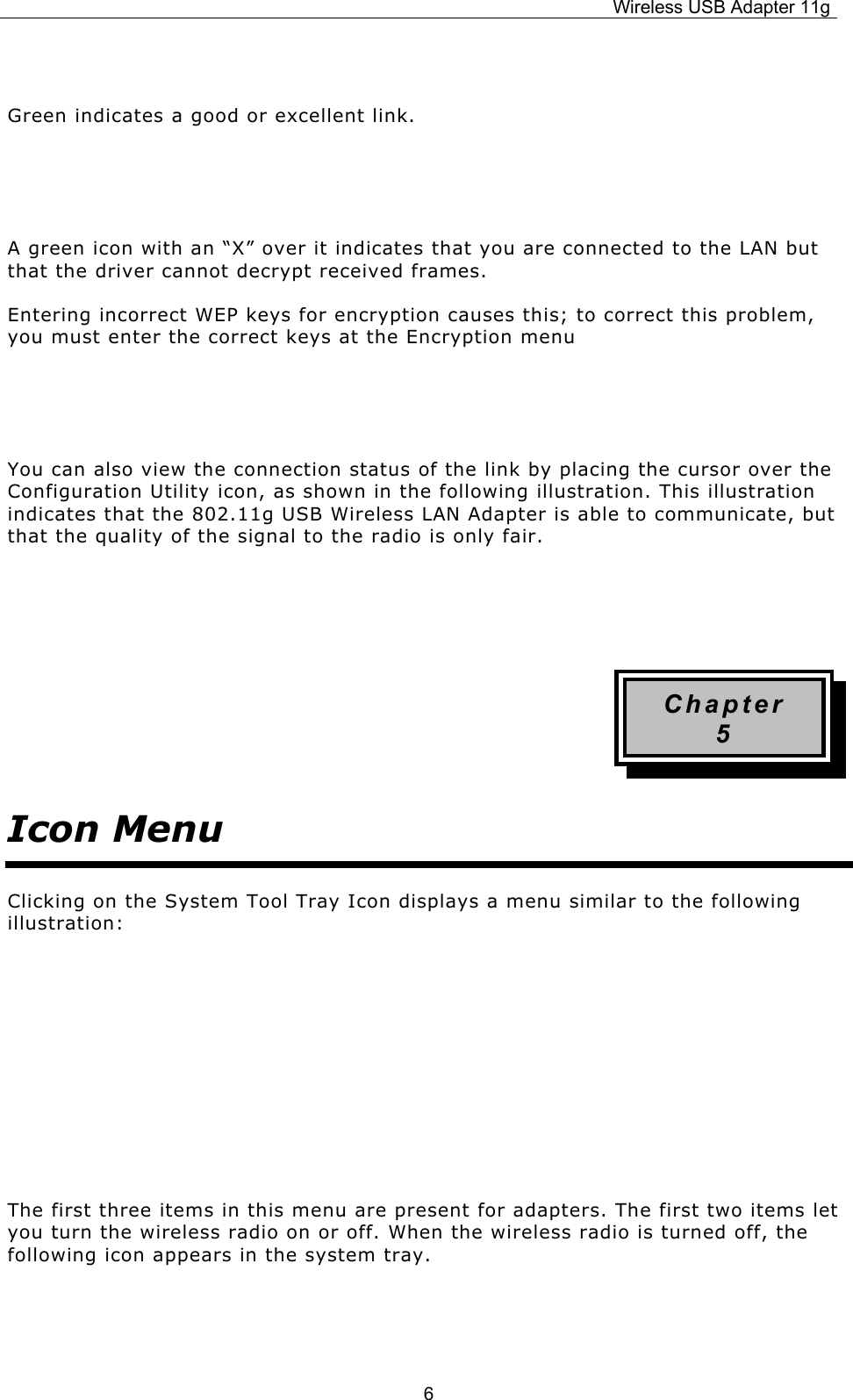 Wireless USB Adapter 11g  6 Green indicates a good or excellent link.   A green icon with an “X” over it indicates that you are connected to the LAN but that the driver cannot decrypt received frames. Entering incorrect WEP keys for encryption causes this; to correct this problem, you must enter the correct keys at the Encryption menu   You can also view the connection status of the link by placing the cursor over the Configuration Utility icon, as shown in the following illustration. This illustration indicates that the 802.11g USB Wireless LAN Adapter is able to communicate, but that the quality of the signal to the radio is only fair.   Chapter 5 Icon Menu Clicking on the System Tool Tray Icon displays a menu similar to the following illustration:     The first three items in this menu are present for adapters. The first two items let you turn the wireless radio on or off. When the wireless radio is turned off, the following icon appears in the system tray.    