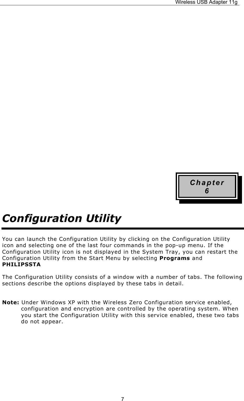 Wireless USB Adapter 11g  7            Chapter 6 Configuration Utility You can launch the Configuration Utility by clicking on the Configuration Utility icon and selecting one of the last four commands in the pop-up menu. If the Configuration Utility icon is not displayed in the System Tray, you can restart the Configuration Utility from the Start Menu by selecting Programs and PHILIPSSTA The Configuration Utility consists of a window with a number of tabs. The following sections describe the options displayed by these tabs in detail. Note: Under Windows XP with the Wireless Zero Configuration service enabled, configuration and encryption are controlled by the operating system. When you start the Configuration Utility with this service enabled, these two tabs do not appear.      