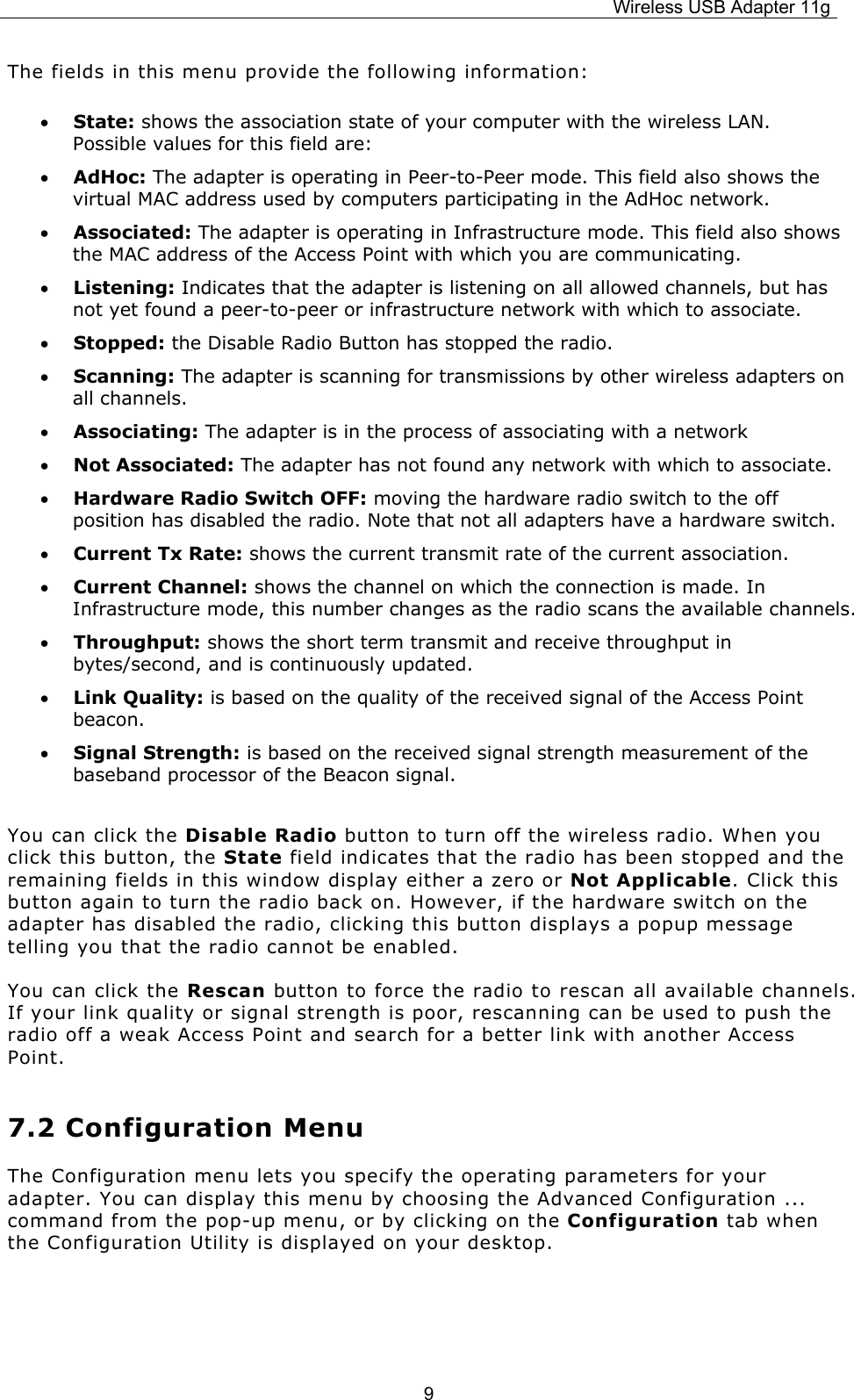 Wireless USB Adapter 11g  9The fields in this menu provide the following information: • State: shows the association state of your computer with the wireless LAN. Possible values for this field are: • AdHoc: The adapter is operating in Peer-to-Peer mode. This field also shows the virtual MAC address used by computers participating in the AdHoc network. • Associated: The adapter is operating in Infrastructure mode. This field also shows the MAC address of the Access Point with which you are communicating. • Listening: Indicates that the adapter is listening on all allowed channels, but has not yet found a peer-to-peer or infrastructure network with which to associate. • Stopped: the Disable Radio Button has stopped the radio. • Scanning: The adapter is scanning for transmissions by other wireless adapters on all channels. • Associating: The adapter is in the process of associating with a network • Not Associated: The adapter has not found any network with which to associate. • Hardware Radio Switch OFF: moving the hardware radio switch to the off position has disabled the radio. Note that not all adapters have a hardware switch. • Current Tx Rate: shows the current transmit rate of the current association. • Current Channel: shows the channel on which the connection is made. In Infrastructure mode, this number changes as the radio scans the available channels.  • Throughput: shows the short term transmit and receive throughput in bytes/second, and is continuously updated. • Link Quality: is based on the quality of the received signal of the Access Point beacon. • Signal Strength: is based on the received signal strength measurement of the baseband processor of the Beacon signal.  You can click the Disable Radio button to turn off the wireless radio. When you click this button, the State field indicates that the radio has been stopped and the remaining fields in this window display either a zero or Not Applicable. Click this button again to turn the radio back on. However, if the hardware switch on the adapter has disabled the radio, clicking this button displays a popup message telling you that the radio cannot be enabled. You can click the Rescan button to force the radio to rescan all available channels. If your link quality or signal strength is poor, rescanning can be used to push the radio off a weak Access Point and search for a better link with another Access Point. 7.2 Configuration Menu The Configuration menu lets you specify the operating parameters for your adapter. You can display this menu by choosing the Advanced Configuration ... command from the pop-up menu, or by clicking on the Configuration tab when the Configuration Utility is displayed on your desktop.   