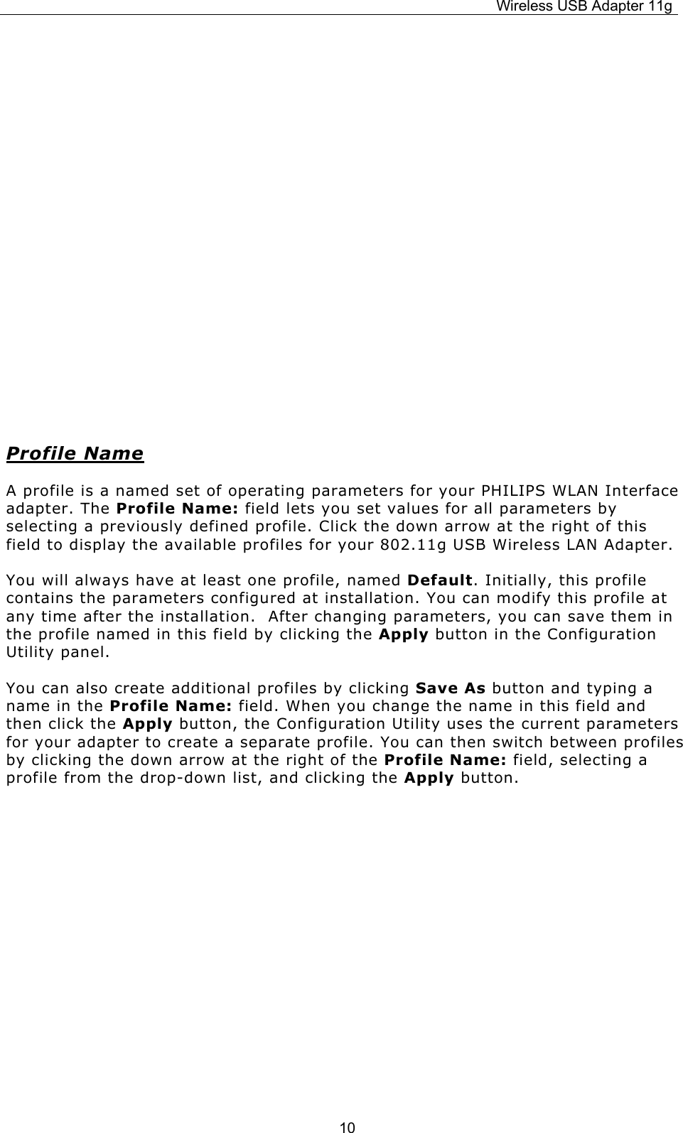 Wireless USB Adapter 11g  10           Profile Name A profile is a named set of operating parameters for your PHILIPS WLAN Interface adapter. The Profile Name: field lets you set values for all parameters by selecting a previously defined profile. Click the down arrow at the right of this field to display the available profiles for your 802.11g USB Wireless LAN Adapter. You will always have at least one profile, named Default. Initially, this profile contains the parameters configured at installation. You can modify this profile at any time after the installation.  After changing parameters, you can save them in the profile named in this field by clicking the Apply button in the Configuration Utility panel. You can also create additional profiles by clicking Save As button and typing a name in the Profile Name: field. When you change the name in this field and then click the Apply button, the Configuration Utility uses the current parameters for your adapter to create a separate profile. You can then switch between profiles by clicking the down arrow at the right of the Profile Name: field, selecting a profile from the drop-down list, and clicking the Apply button.         