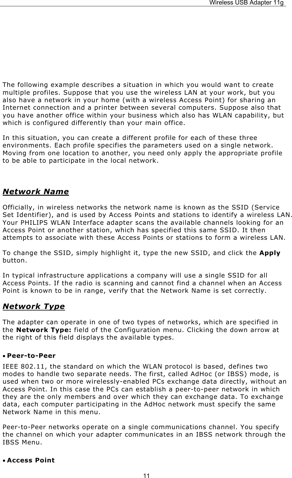 Wireless USB Adapter 11g  11    The following example describes a situation in which you would want to create multiple profiles. Suppose that you use the wireless LAN at your work, but you also have a network in your home (with a wireless Access Point) for sharing an Internet connection and a printer between several computers. Suppose also that you have another office within your business which also has WLAN capability, but which is configured differently than your main office. In this situation, you can create a different profile for each of these three environments. Each profile specifies the parameters used on a single network. Moving from one location to another, you need only apply the appropriate profile to be able to participate in the local network.  Network Name Officially, in wireless networks the network name is known as the SSID (Service Set Identifier), and is used by Access Points and stations to identify a wireless LAN. Your PHILIPS WLAN Interface adapter scans the available channels looking for an Access Point or another station, which has specified this same SSID. It then attempts to associate with these Access Points or stations to form a wireless LAN. To change the SSID, simply highlight it, type the new SSID, and click the Apply button. In typical infrastructure applications a company will use a single SSID for all Access Points. If the radio is scanning and cannot find a channel when an Access Point is known to be in range, verify that the Network Name is set correctly. Network Type The adapter can operate in one of two types of networks, which are specified in the Network Type: field of the Configuration menu. Clicking the down arrow at the right of this field displays the available types. • Peer-to-Peer IEEE 802.11, the standard on which the WLAN protocol is based, defines two modes to handle two separate needs. The first, called AdHoc (or IBSS) mode, is used when two or more wirelessly-enabled PCs exchange data directly, without an Access Point. In this case the PCs can establish a peer-to-peer network in which they are the only members and over which they can exchange data. To exchange data, each computer participating in the AdHoc network must specify the same Network Name in this menu. Peer-to-Peer networks operate on a single communications channel. You specify the channel on which your adapter communicates in an IBSS network through the IBSS Menu.  • Access Point 