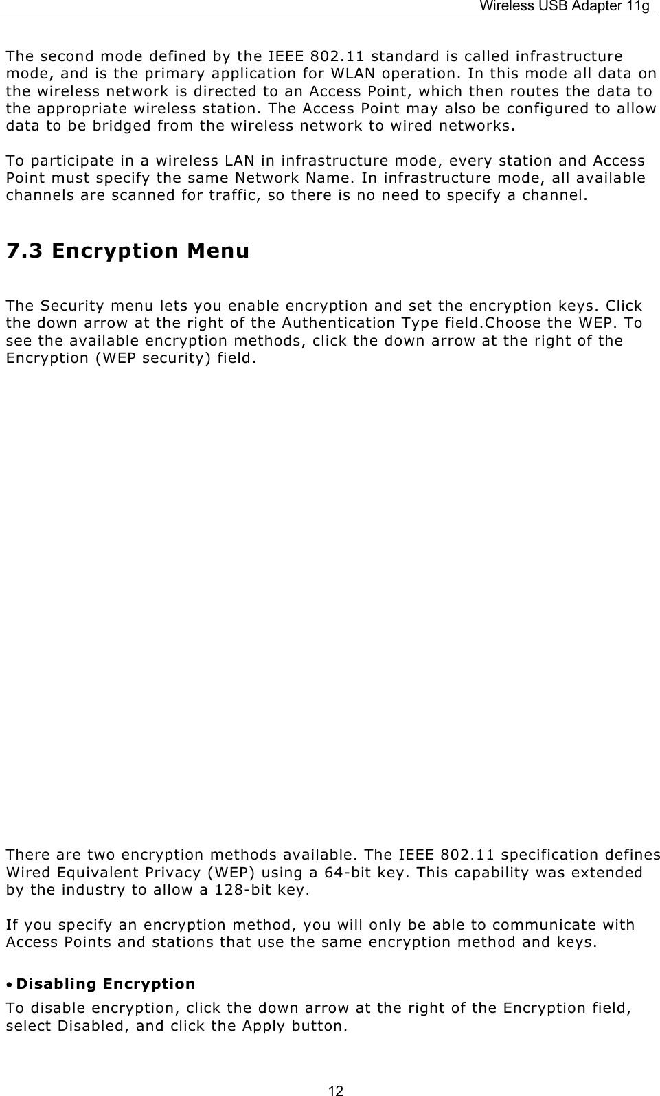 Wireless USB Adapter 11g  12The second mode defined by the IEEE 802.11 standard is called infrastructure mode, and is the primary application for WLAN operation. In this mode all data on the wireless network is directed to an Access Point, which then routes the data to the appropriate wireless station. The Access Point may also be configured to allow data to be bridged from the wireless network to wired networks.  To participate in a wireless LAN in infrastructure mode, every station and Access Point must specify the same Network Name. In infrastructure mode, all available channels are scanned for traffic, so there is no need to specify a channel. 7.3 Encryption Menu The Security menu lets you enable encryption and set the encryption keys. Click the down arrow at the right of the Authentication Type field.Choose the WEP. To see the available encryption methods, click the down arrow at the right of the Encryption (WEP security) field.         There are two encryption methods available. The IEEE 802.11 specification defines Wired Equivalent Privacy (WEP) using a 64-bit key. This capability was extended by the industry to allow a 128-bit key.   If you specify an encryption method, you will only be able to communicate with Access Points and stations that use the same encryption method and keys. • Disabling Encryption To disable encryption, click the down arrow at the right of the Encryption field, select Disabled, and click the Apply button. 