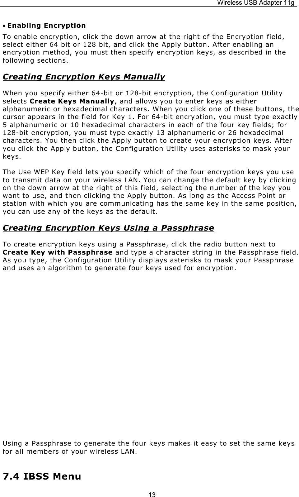 Wireless USB Adapter 11g  13• Enabling Encryption To enable encryption, click the down arrow at the right of the Encryption field, select either 64 bit or 128 bit, and click the Apply button. After enabling an encryption method, you must then specify encryption keys, as described in the following sections. Creating Encryption Keys Manually When you specify either 64-bit or 128-bit encryption, the Configuration Utility selects Create Keys Manually, and allows you to enter keys as either alphanumeric or hexadecimal characters. When you click one of these buttons, the cursor appears in the field for Key 1. For 64-bit encryption, you must type exactly 5 alphanumeric or 10 hexadecimal characters in each of the four key fields; for 128-bit encryption, you must type exactly 13 alphanumeric or 26 hexadecimal characters. You then click the Apply button to create your encryption keys. After you click the Apply button, the Configuration Utility uses asterisks to mask your keys. The Use WEP Key field lets you specify which of the four encryption keys you use to transmit data on your wireless LAN. You can change the default key by clicking on the down arrow at the right of this field, selecting the number of the key you want to use, and then clicking the Apply button. As long as the Access Point or station with which you are communicating has the same key in the same position, you can use any of the keys as the default. Creating Encryption Keys Using a Passphrase To create encryption keys using a Passphrase, click the radio button next to Create Key with Passphrase and type a character string in the Passphrase field. As you type, the Configuration Utility displays asterisks to mask your Passphrase and uses an algorithm to generate four keys used for encryption.       Using a Passphrase to generate the four keys makes it easy to set the same keys for all members of your wireless LAN. 7.4 IBSS Menu 