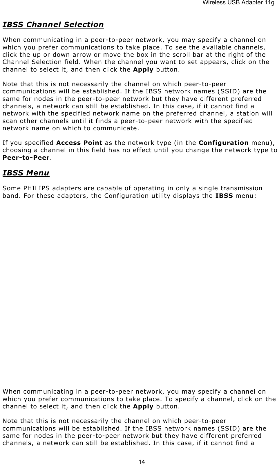 Wireless USB Adapter 11g  14IBSS Channel Selection When communicating in a peer-to-peer network, you may specify a channel on which you prefer communications to take place. To see the available channels, click the up or down arrow or move the box in the scroll bar at the right of the Channel Selection field. When the channel you want to set appears, click on the channel to select it, and then click the Apply button. Note that this is not necessarily the channel on which peer-to-peer communications will be established. If the IBSS network names (SSID) are the same for nodes in the peer-to-peer network but they have different preferred channels, a network can still be established. In this case, if it cannot find a network with the specified network name on the preferred channel, a station will scan other channels until it finds a peer-to-peer network with the specified network name on which to communicate. If you specified Access Point as the network type (in the Configuration menu), choosing a channel in this field has no effect until you change the network type to Peer-to-Peer. IBSS Menu Some PHILIPS adapters are capable of operating in only a single transmission band. For these adapters, the Configuration utility displays the IBSS menu:         When communicating in a peer-to-peer network, you may specify a channel on which you prefer communications to take place. To specify a channel, click on the channel to select it, and then click the Apply button. Note that this is not necessarily the channel on which peer-to-peer communications will be established. If the IBSS network names (SSID) are the same for nodes in the peer-to-peer network but they have different preferred channels, a network can still be established. In this case, if it cannot find a 