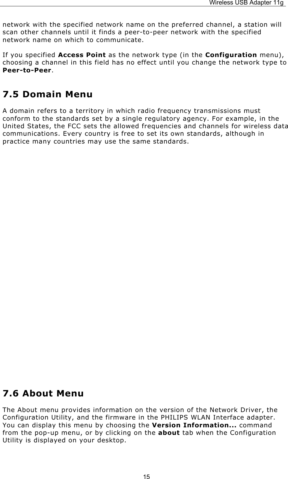 Wireless USB Adapter 11g  15network with the specified network name on the preferred channel, a station will scan other channels until it finds a peer-to-peer network with the specified network name on which to communicate. If you specified Access Point as the network type (in the Configuration menu), choosing a channel in this field has no effect until you change the network type to Peer-to-Peer.  7.5 Domain Menu A domain refers to a territory in which radio frequency transmissions must conform to the standards set by a single regulatory agency. For example, in the United States, the FCC sets the allowed frequencies and channels for wireless data communications. Every country is free to set its own standards, although in practice many countries may use the same standards.          7.6 About Menu The About menu provides information on the version of the Network Driver, the Configuration Utility, and the firmware in the PHILIPS WLAN Interface adapter. You can display this menu by choosing the Version Information... command from the pop-up menu, or by clicking on the about tab when the Configuration Utility is displayed on your desktop.  