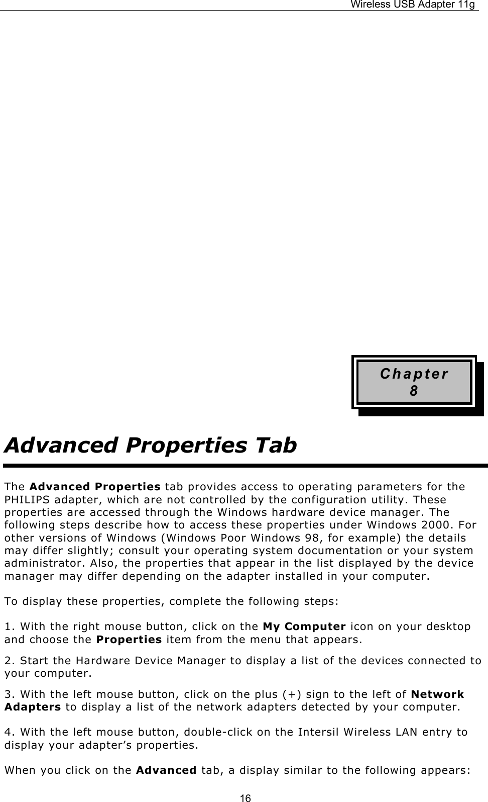 Wireless USB Adapter 11g  16        Chapter 8 Advanced Properties Tab The Advanced Properties tab provides access to operating parameters for the PHILIPS adapter, which are not controlled by the configuration utility. These properties are accessed through the Windows hardware device manager. The following steps describe how to access these properties under Windows 2000. For other versions of Windows (Windows Poor Windows 98, for example) the details may differ slightly; consult your operating system documentation or your system administrator. Also, the properties that appear in the list displayed by the device manager may differ depending on the adapter installed in your computer. To display these properties, complete the following steps: 1. With the right mouse button, click on the My Computer icon on your desktop and choose the Properties item from the menu that appears. 2. Start the Hardware Device Manager to display a list of the devices connected to your computer. 3. With the left mouse button, click on the plus (+) sign to the left of Network Adapters to display a list of the network adapters detected by your computer. 4. With the left mouse button, double-click on the Intersil Wireless LAN entry to display your adapter’s properties. When you click on the Advanced tab, a display similar to the following appears: 