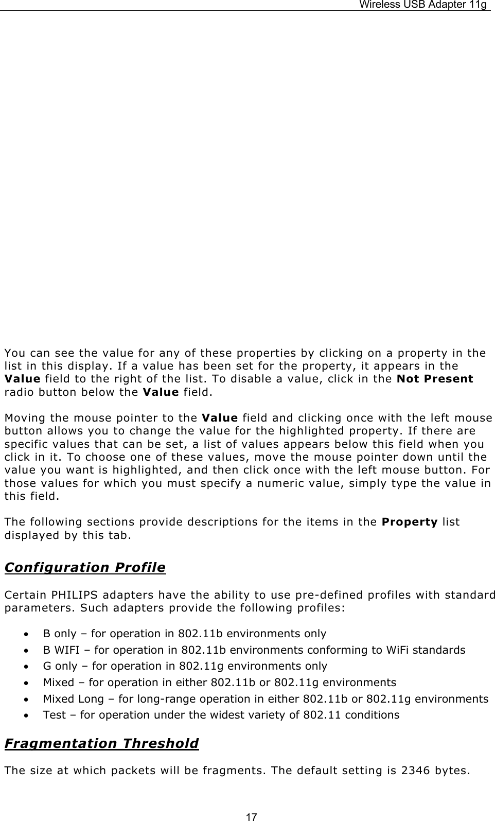 Wireless USB Adapter 11g  17            You can see the value for any of these properties by clicking on a property in the list in this display. If a value has been set for the property, it appears in the Value field to the right of the list. To disable a value, click in the Not Present radio button below the Value field. Moving the mouse pointer to the Value field and clicking once with the left mouse button allows you to change the value for the highlighted property. If there are specific values that can be set, a list of values appears below this field when you click in it. To choose one of these values, move the mouse pointer down until the value you want is highlighted, and then click once with the left mouse button. For those values for which you must specify a numeric value, simply type the value in this field. The following sections provide descriptions for the items in the Property list displayed by this tab. Configuration Profile Certain PHILIPS adapters have the ability to use pre-defined profiles with standard parameters. Such adapters provide the following profiles: • B only – for operation in 802.11b environments only • B WIFI – for operation in 802.11b environments conforming to WiFi standards • G only – for operation in 802.11g environments only • Mixed – for operation in either 802.11b or 802.11g environments • Mixed Long – for long-range operation in either 802.11b or 802.11g environments • Test – for operation under the widest variety of 802.11 conditions Fragmentation Threshold The size at which packets will be fragments. The default setting is 2346 bytes. 