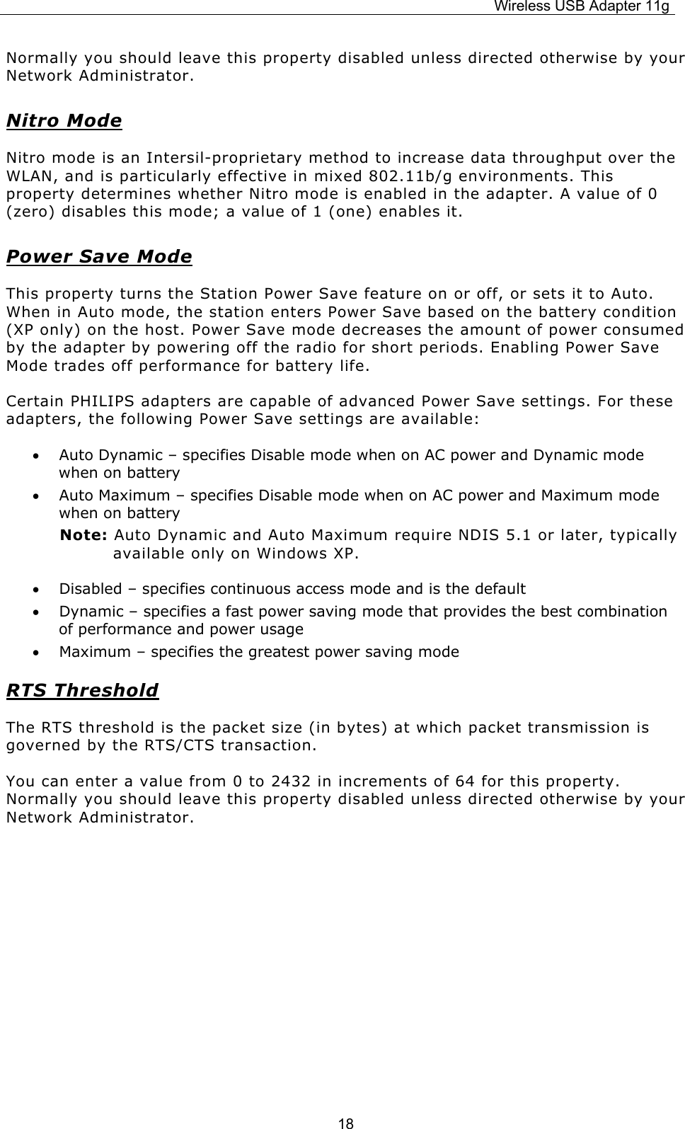 Wireless USB Adapter 11g  18Normally you should leave this property disabled unless directed otherwise by your Network Administrator. Nitro Mode Nitro mode is an Intersil-proprietary method to increase data throughput over the WLAN, and is particularly effective in mixed 802.11b/g environments. This property determines whether Nitro mode is enabled in the adapter. A value of 0 (zero) disables this mode; a value of 1 (one) enables it. Power Save Mode This property turns the Station Power Save feature on or off, or sets it to Auto. When in Auto mode, the station enters Power Save based on the battery condition (XP only) on the host. Power Save mode decreases the amount of power consumed by the adapter by powering off the radio for short periods. Enabling Power Save Mode trades off performance for battery life. Certain PHILIPS adapters are capable of advanced Power Save settings. For these adapters, the following Power Save settings are available: • Auto Dynamic – specifies Disable mode when on AC power and Dynamic mode when on battery • Auto Maximum – specifies Disable mode when on AC power and Maximum mode when on battery Note: Auto Dynamic and Auto Maximum require NDIS 5.1 or later, typically available only on Windows XP. • Disabled – specifies continuous access mode and is the default • Dynamic – specifies a fast power saving mode that provides the best combination of performance and power usage • Maximum – specifies the greatest power saving mode RTS Threshold The RTS threshold is the packet size (in bytes) at which packet transmission is governed by the RTS/CTS transaction.  You can enter a value from 0 to 2432 in increments of 64 for this property. Normally you should leave this property disabled unless directed otherwise by your Network Administrator.      