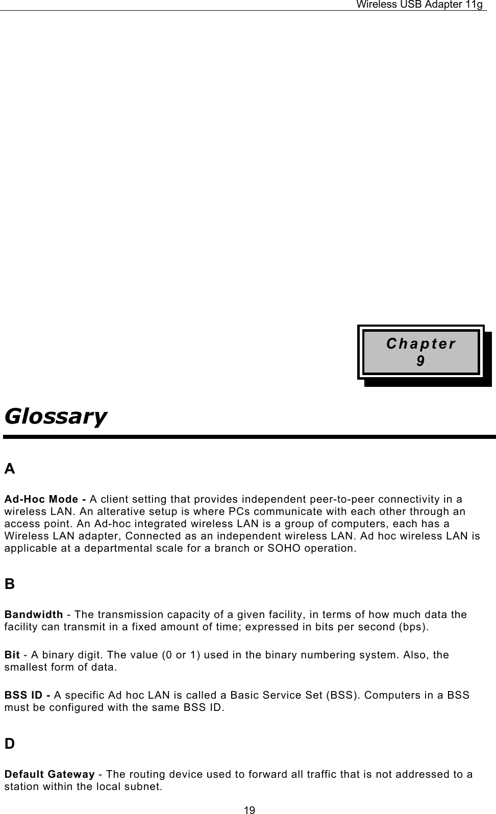 Wireless USB Adapter 11g  19        Chapter 9 Glossary A Ad-Hoc Mode - A client setting that provides independent peer-to-peer connectivity in a wireless LAN. An alterative setup is where PCs communicate with each other through an access point. An Ad-hoc integrated wireless LAN is a group of computers, each has a Wireless LAN adapter, Connected as an independent wireless LAN. Ad hoc wireless LAN is applicable at a departmental scale for a branch or SOHO operation. B Bandwidth - The transmission capacity of a given facility, in terms of how much data the facility can transmit in a fixed amount of time; expressed in bits per second (bps). Bit - A binary digit. The value (0 or 1) used in the binary numbering system. Also, the smallest form of data. BSS ID - A specific Ad hoc LAN is called a Basic Service Set (BSS). Computers in a BSS must be configured with the same BSS ID. D Default Gateway - The routing device used to forward all traffic that is not addressed to a station within the local subnet. 