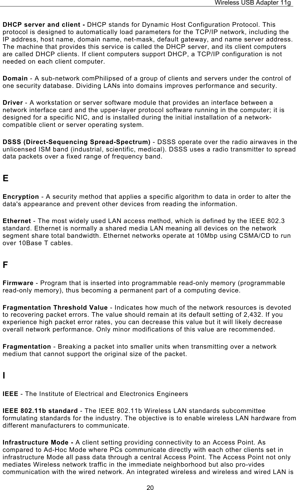Wireless USB Adapter 11g  20DHCP server and client - DHCP stands for Dynamic Host Configuration Protocol. This protocol is designed to automatically load parameters for the TCP/IP network, including the IP address, host name, domain name, net-mask, default gateway, and name server address. The machine that provides this service is called the DHCP server, and its client computers are called DHCP clients. If client computers support DHCP, a TCP/IP configuration is not needed on each client computer. Domain - A sub-network comPhilipsed of a group of clients and servers under the control of one security database. Dividing LANs into domains improves performance and security. Driver - A workstation or server software module that provides an interface between a network interface card and the upper-layer protocol software running in the computer; it is designed for a specific NIC, and is installed during the initial installation of a network-compatible client or server operating system. DSSS (Direct-Sequencing Spread-Spectrum) - DSSS operate over the radio airwaves in the unlicensed ISM band (industrial, scientific, medical). DSSS uses a radio transmitter to spread data packets over a fixed range of frequency band. E Encryption - A security method that applies a specific algorithm to data in order to alter the data&apos;s appearance and prevent other devices from reading the information. Ethernet - The most widely used LAN access method, which is defined by the IEEE 802.3 standard. Ethernet is normally a shared media LAN meaning all devices on the network segment share total bandwidth. Ethernet networks operate at 10Mbp using CSMA/CD to run over 10Base T cables. F Firmware - Program that is inserted into programmable read-only memory (programmable read-only memory), thus becoming a permanent part of a computing device. Fragmentation Threshold Value - Indicates how much of the network resources is devoted to recovering packet errors. The value should remain at its default setting of 2,432. If you experience high packet error rates, you can decrease this value but it will likely decrease overall network performance. Only minor modifications of this value are recommended. Fragmentation - Breaking a packet into smaller units when transmitting over a network medium that cannot support the original size of the packet. I IEEE - The Institute of Electrical and Electronics Engineers IEEE 802.11b standard - The IEEE 802.11b Wireless LAN standards subcommittee formulating standards for the industry. The objective is to enable wireless LAN hardware from different manufacturers to communicate. Infrastructure Mode - A client setting providing connectivity to an Access Point. As compared to Ad-Hoc Mode where PCs communicate directly with each other clients set in infrastructure Mode all pass data through a central Access Point. The Access Point not only mediates Wireless network traffic in the immediate neighborhood but also pro-vides communication with the wired network. An integrated wireless and wireless and wired LAN is 