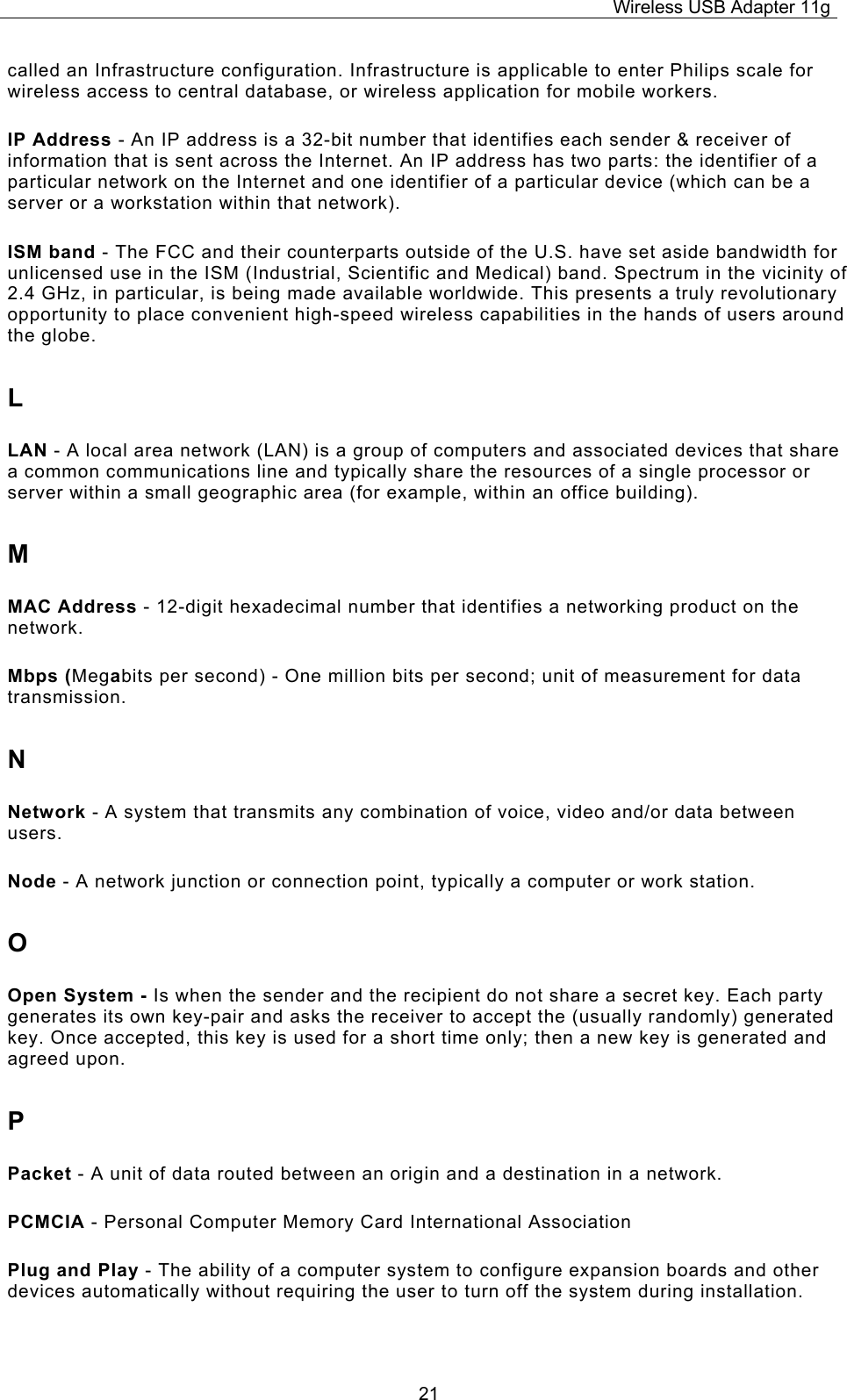 Wireless USB Adapter 11g  21called an Infrastructure configuration. Infrastructure is applicable to enter Philips scale for wireless access to central database, or wireless application for mobile workers. IP Address - An IP address is a 32-bit number that identifies each sender &amp; receiver of information that is sent across the Internet. An IP address has two parts: the identifier of a particular network on the Internet and one identifier of a particular device (which can be a server or a workstation within that network). ISM band - The FCC and their counterparts outside of the U.S. have set aside bandwidth for unlicensed use in the ISM (Industrial, Scientific and Medical) band. Spectrum in the vicinity of 2.4 GHz, in particular, is being made available worldwide. This presents a truly revolutionary opportunity to place convenient high-speed wireless capabilities in the hands of users around the globe. L LAN - A local area network (LAN) is a group of computers and associated devices that share a common communications line and typically share the resources of a single processor or server within a small geographic area (for example, within an office building). M MAC Address - 12-digit hexadecimal number that identifies a networking product on the network. Mbps (Megabits per second) - One million bits per second; unit of measurement for data transmission. N Network - A system that transmits any combination of voice, video and/or data between users. Node - A network junction or connection point, typically a computer or work station. O Open System - Is when the sender and the recipient do not share a secret key. Each party generates its own key-pair and asks the receiver to accept the (usually randomly) generated key. Once accepted, this key is used for a short time only; then a new key is generated and agreed upon. P Packet - A unit of data routed between an origin and a destination in a network. PCMCIA - Personal Computer Memory Card International Association Plug and Play - The ability of a computer system to configure expansion boards and other devices automatically without requiring the user to turn off the system during installation. 