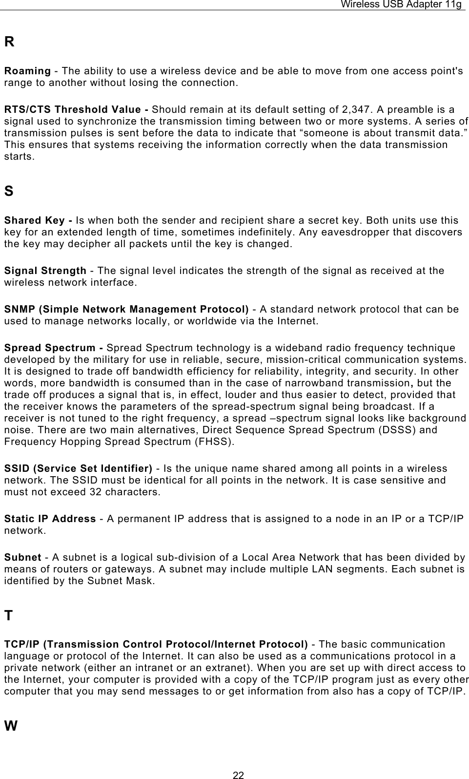 Wireless USB Adapter 11g  22R Roaming - The ability to use a wireless device and be able to move from one access point&apos;s range to another without losing the connection. RTS/CTS Threshold Value - Should remain at its default setting of 2,347. A preamble is a signal used to synchronize the transmission timing between two or more systems. A series of transmission pulses is sent before the data to indicate that “someone is about transmit data.” This ensures that systems receiving the information correctly when the data transmission starts. S Shared Key - Is when both the sender and recipient share a secret key. Both units use this key for an extended length of time, sometimes indefinitely. Any eavesdropper that discovers the key may decipher all packets until the key is changed. Signal Strength - The signal level indicates the strength of the signal as received at the wireless network interface. SNMP (Simple Network Management Protocol) - A standard network protocol that can be used to manage networks locally, or worldwide via the Internet. Spread Spectrum - Spread Spectrum technology is a wideband radio frequency technique developed by the military for use in reliable, secure, mission-critical communication systems. It is designed to trade off bandwidth efficiency for reliability, integrity, and security. In other words, more bandwidth is consumed than in the case of narrowband transmission, but the trade off produces a signal that is, in effect, louder and thus easier to detect, provided that the receiver knows the parameters of the spread-spectrum signal being broadcast. If a receiver is not tuned to the right frequency, a spread –spectrum signal looks like background noise. There are two main alternatives, Direct Sequence Spread Spectrum (DSSS) and Frequency Hopping Spread Spectrum (FHSS). SSID (Service Set Identifier) - Is the unique name shared among all points in a wireless network. The SSID must be identical for all points in the network. It is case sensitive and must not exceed 32 characters. Static IP Address - A permanent IP address that is assigned to a node in an IP or a TCP/IP network. Subnet - A subnet is a logical sub-division of a Local Area Network that has been divided by means of routers or gateways. A subnet may include multiple LAN segments. Each subnet is identified by the Subnet Mask. T TCP/IP (Transmission Control Protocol/Internet Protocol) - The basic communication language or protocol of the Internet. It can also be used as a communications protocol in a private network (either an intranet or an extranet). When you are set up with direct access to the Internet, your computer is provided with a copy of the TCP/IP program just as every other computer that you may send messages to or get information from also has a copy of TCP/IP. W 