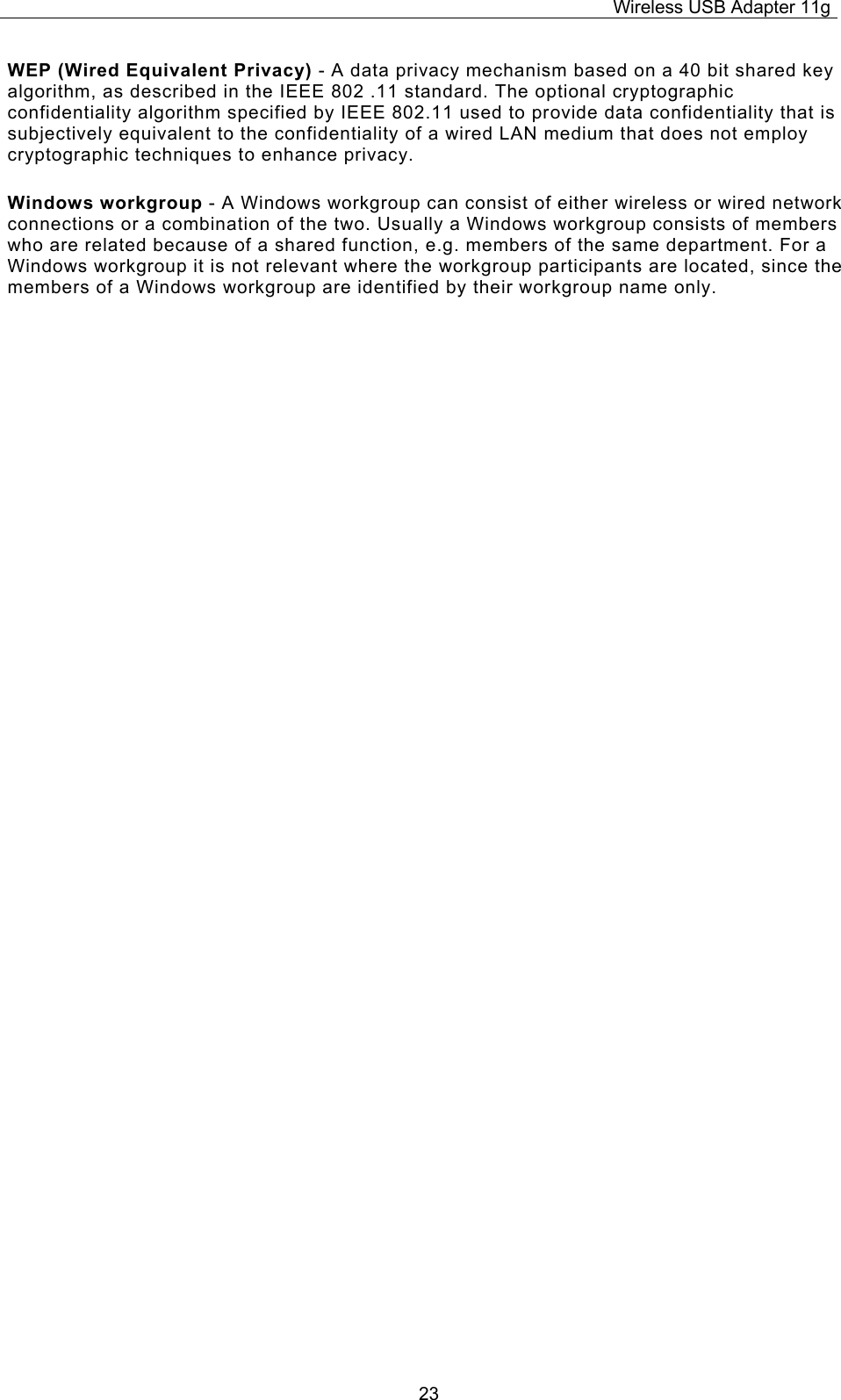 Wireless USB Adapter 11g  23WEP (Wired Equivalent Privacy) - A data privacy mechanism based on a 40 bit shared key algorithm, as described in the IEEE 802 .11 standard. The optional cryptographic confidentiality algorithm specified by IEEE 802.11 used to provide data confidentiality that is subjectively equivalent to the confidentiality of a wired LAN medium that does not employ cryptographic techniques to enhance privacy. Windows workgroup - A Windows workgroup can consist of either wireless or wired network connections or a combination of the two. Usually a Windows workgroup consists of members who are related because of a shared function, e.g. members of the same department. For a Windows workgroup it is not relevant where the workgroup participants are located, since the members of a Windows workgroup are identified by their workgroup name only. 