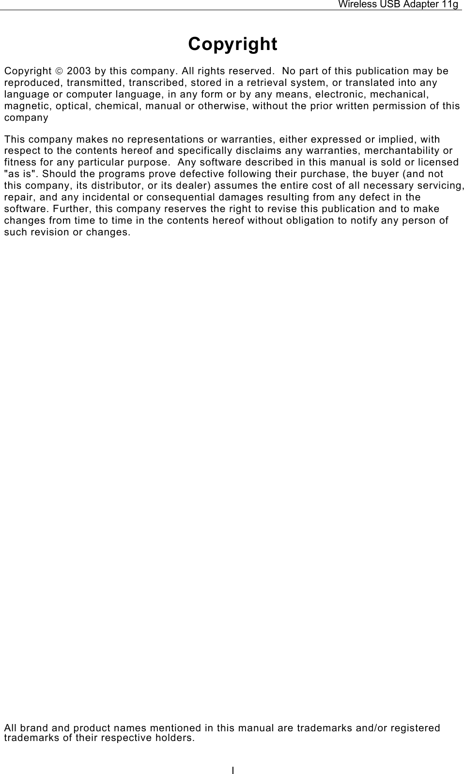 Wireless USB Adapter 11g  ICopyright Copyright  2003 by this company. All rights reserved.  No part of this publication may be reproduced, transmitted, transcribed, stored in a retrieval system, or translated into any language or computer language, in any form or by any means, electronic, mechanical, magnetic, optical, chemical, manual or otherwise, without the prior written permission of this company This company makes no representations or warranties, either expressed or implied, with respect to the contents hereof and specifically disclaims any warranties, merchantability or fitness for any particular purpose.  Any software described in this manual is sold or licensed &quot;as is&quot;. Should the programs prove defective following their purchase, the buyer (and not this company, its distributor, or its dealer) assumes the entire cost of all necessary servicing, repair, and any incidental or consequential damages resulting from any defect in the software. Further, this company reserves the right to revise this publication and to make changes from time to time in the contents hereof without obligation to notify any person of such revision or changes. All brand and product names mentioned in this manual are trademarks and/or registered trademarks of their respective holders. 