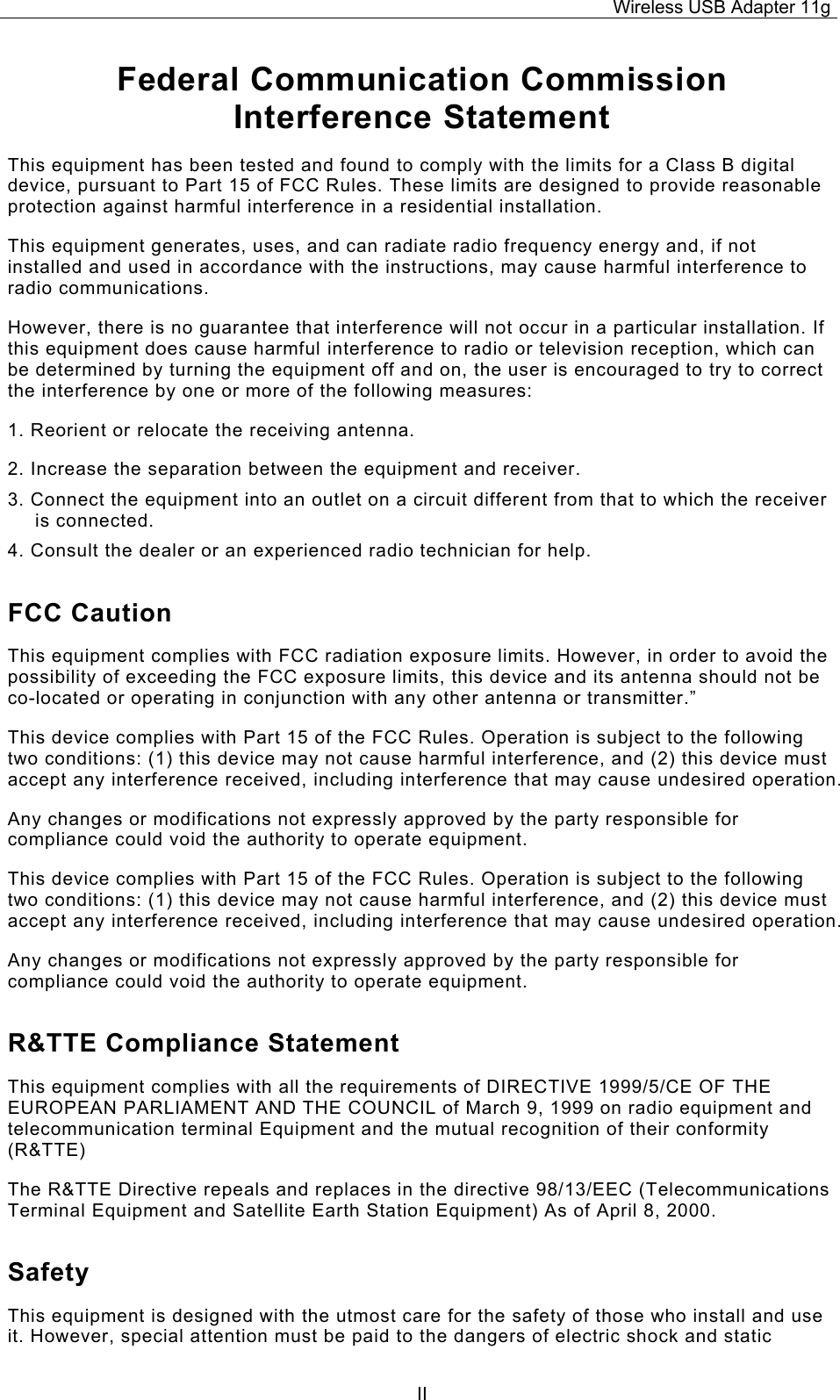 Wireless USB Adapter 11g  IIFederal Communication Commission Interference Statement This equipment has been tested and found to comply with the limits for a Class B digital device, pursuant to Part 15 of FCC Rules. These limits are designed to provide reasonable protection against harmful interference in a residential installation.  This equipment generates, uses, and can radiate radio frequency energy and, if not installed and used in accordance with the instructions, may cause harmful interference to radio communications.  However, there is no guarantee that interference will not occur in a particular installation. If this equipment does cause harmful interference to radio or television reception, which can be determined by turning the equipment off and on, the user is encouraged to try to correct the interference by one or more of the following measures:   1. Reorient or relocate the receiving antenna. 2. Increase the separation between the equipment and receiver. 3. Connect the equipment into an outlet on a circuit different from that to which the receiver is connected. 4. Consult the dealer or an experienced radio technician for help. FCC Caution This equipment complies with FCC radiation exposure limits. However, in order to avoid the possibility of exceeding the FCC exposure limits, this device and its antenna should not be co-located or operating in conjunction with any other antenna or transmitter.” This device complies with Part 15 of the FCC Rules. Operation is subject to the following two conditions: (1) this device may not cause harmful interference, and (2) this device must accept any interference received, including interference that may cause undesired operation. Any changes or modifications not expressly approved by the party responsible for compliance could void the authority to operate equipment. This device complies with Part 15 of the FCC Rules. Operation is subject to the following two conditions: (1) this device may not cause harmful interference, and (2) this device must accept any interference received, including interference that may cause undesired operation. Any changes or modifications not expressly approved by the party responsible for compliance could void the authority to operate equipment. R&amp;TTE Compliance Statement This equipment complies with all the requirements of DIRECTIVE 1999/5/CE OF THE EUROPEAN PARLIAMENT AND THE COUNCIL of March 9, 1999 on radio equipment and telecommunication terminal Equipment and the mutual recognition of their conformity (R&amp;TTE) The R&amp;TTE Directive repeals and replaces in the directive 98/13/EEC (Telecommunications Terminal Equipment and Satellite Earth Station Equipment) As of April 8, 2000. Safety This equipment is designed with the utmost care for the safety of those who install and use it. However, special attention must be paid to the dangers of electric shock and static 