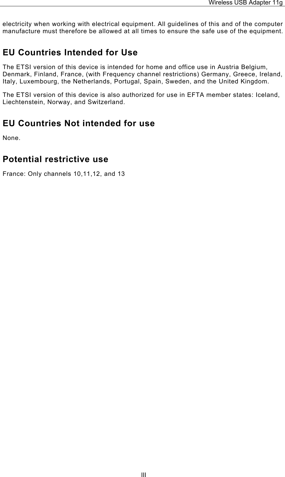 Wireless USB Adapter 11g  IIIelectricity when working with electrical equipment. All guidelines of this and of the computer manufacture must therefore be allowed at all times to ensure the safe use of the equipment. EU Countries Intended for Use  The ETSI version of this device is intended for home and office use in Austria Belgium, Denmark, Finland, France, (with Frequency channel restrictions) Germany, Greece, Ireland, Italy, Luxembourg, the Netherlands, Portugal, Spain, Sweden, and the United Kingdom. The ETSI version of this device is also authorized for use in EFTA member states: Iceland, Liechtenstein, Norway, and Switzerland. EU Countries Not intended for use  None. Potential restrictive use France: Only channels 10,11,12, and 13                                         