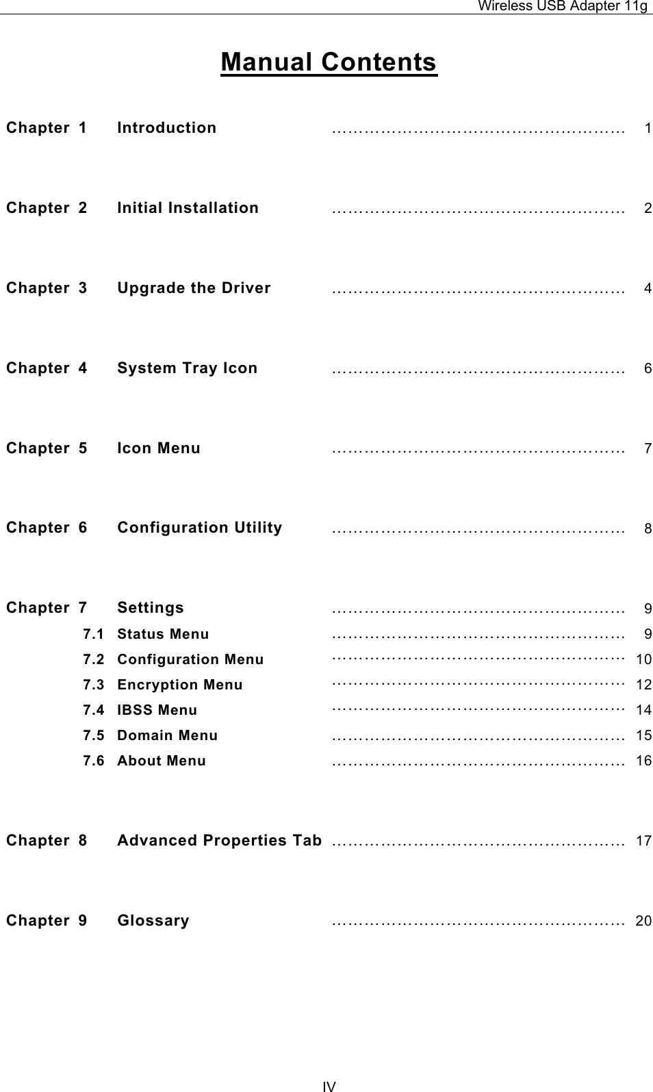 Wireless USB Adapter 11g  IVManual Contents  Chapter 1  Introduction  ……………………………………………… 1 Chapter 2  Initial Installation ……………………………………………… 2 Chapter  3  Upgrade the Driver  ……………………………………………… 4 Chapter 4  System Tray Icon  ……………………………………………… 6 Chapter 5  Icon Menu  ……………………………………………… 7 Chapter 6  Configuration Utility  ……………………………………………… 8 Chapter 7  Settings  ……………………………………………… 97.1 Status Menu  ……………………………………………… 97.2 Configuration Menu  ……………………………………………… 107.3 Encryption Menu  ……………………………………………… 127.4 IBSS Menu  ……………………………………………… 147.5 Domain Menu  ……………………………………………… 157.6 About Menu  ……………………………………………… 16 Chapter 8  Advanced Properties Tab ……………………………………………… 17 Chapter 9  Glossary  ……………………………………………… 20 