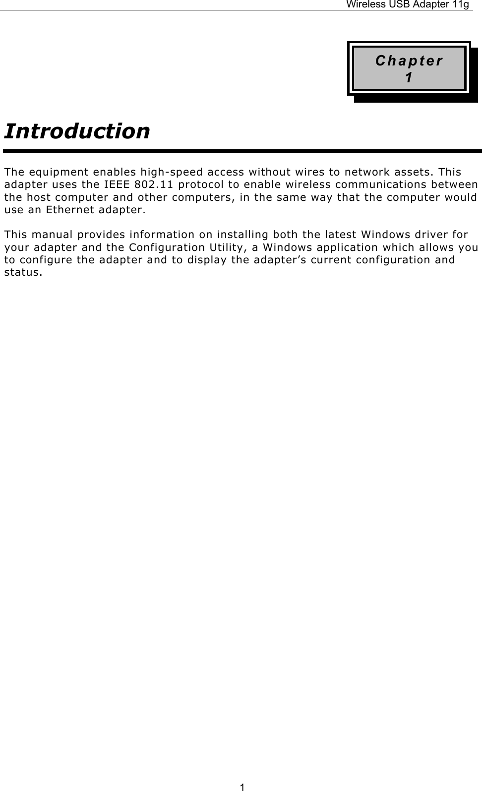 Wireless USB Adapter 11g  1Chapter 1 Introduction The equipment enables high-speed access without wires to network assets. This adapter uses the IEEE 802.11 protocol to enable wireless communications between the host computer and other computers, in the same way that the computer would use an Ethernet adapter. This manual provides information on installing both the latest Windows driver for your adapter and the Configuration Utility, a Windows application which allows you to configure the adapter and to display the adapter’s current configuration and status.                    