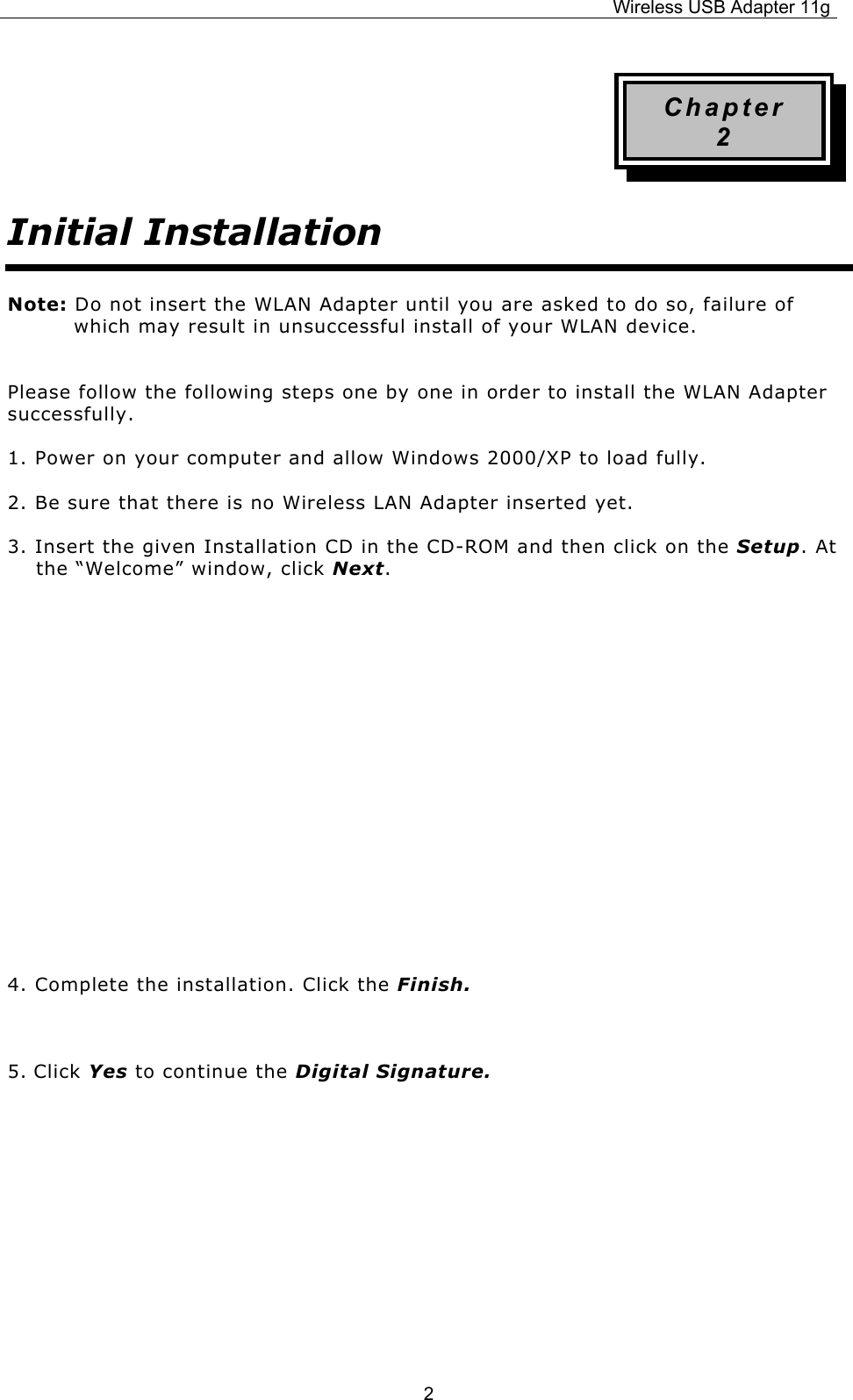 Wireless USB Adapter 11g  2Chapter 2 Initial Installation Note: Do not insert the WLAN Adapter until you are asked to do so, failure of which may result in unsuccessful install of your WLAN device.  Please follow the following steps one by one in order to install the WLAN Adapter successfully. 1. Power on your computer and allow Windows 2000/XP to load fully. 2. Be sure that there is no Wireless LAN Adapter inserted yet. 3. Insert the given Installation CD in the CD-ROM and then click on the Setup. At the “Welcome” window, click Next.          4. Complete the installation. Click the Finish.  5. Click Yes to continue the Digital Signature.       