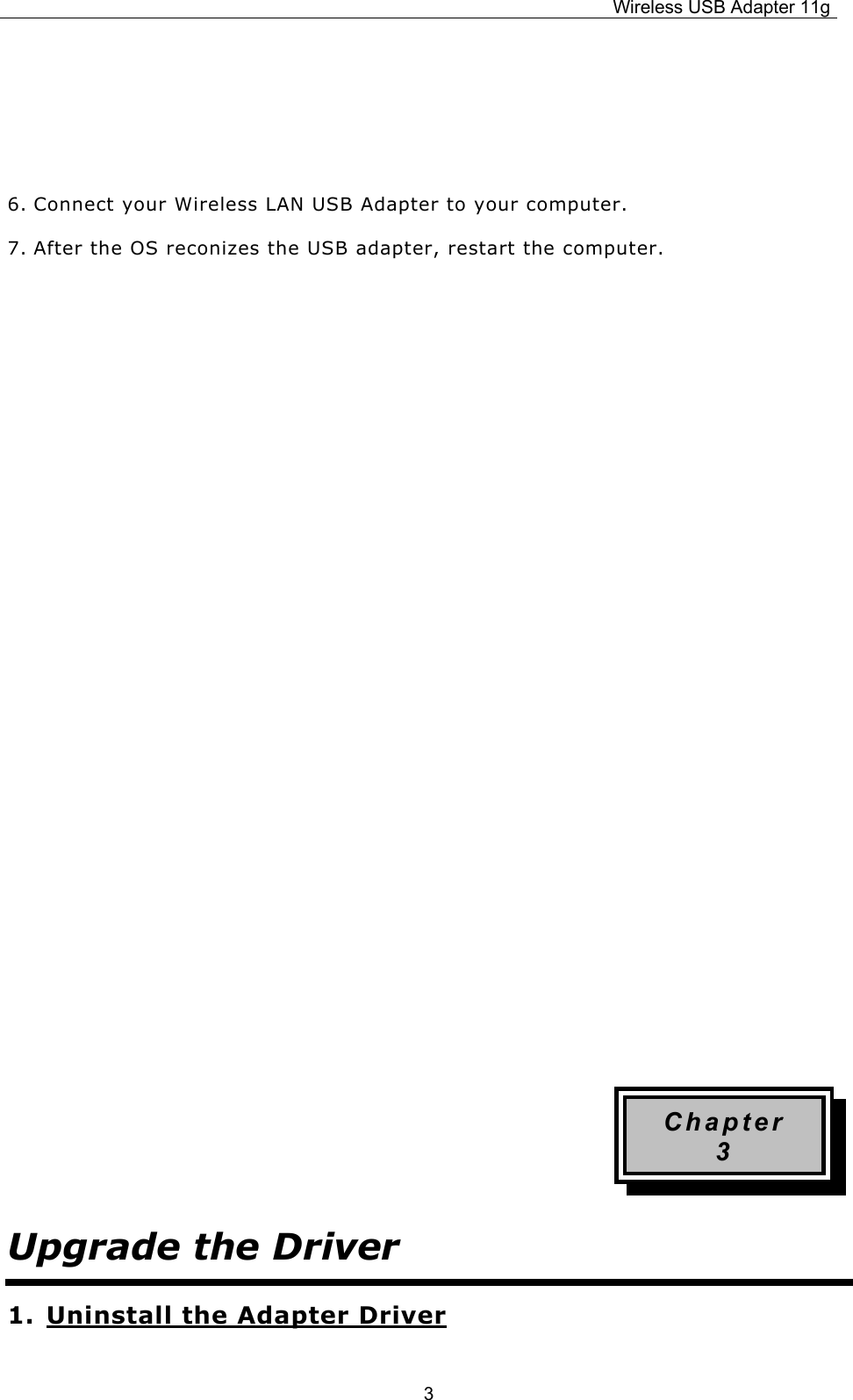 Wireless USB Adapter 11g  3   6. Connect your Wireless LAN USB Adapter to your computer. 7. After the OS reconizes the USB adapter, restart the computer.                   Chapter 3 Upgrade the Driver 1. Uninstall the Adapter Driver 