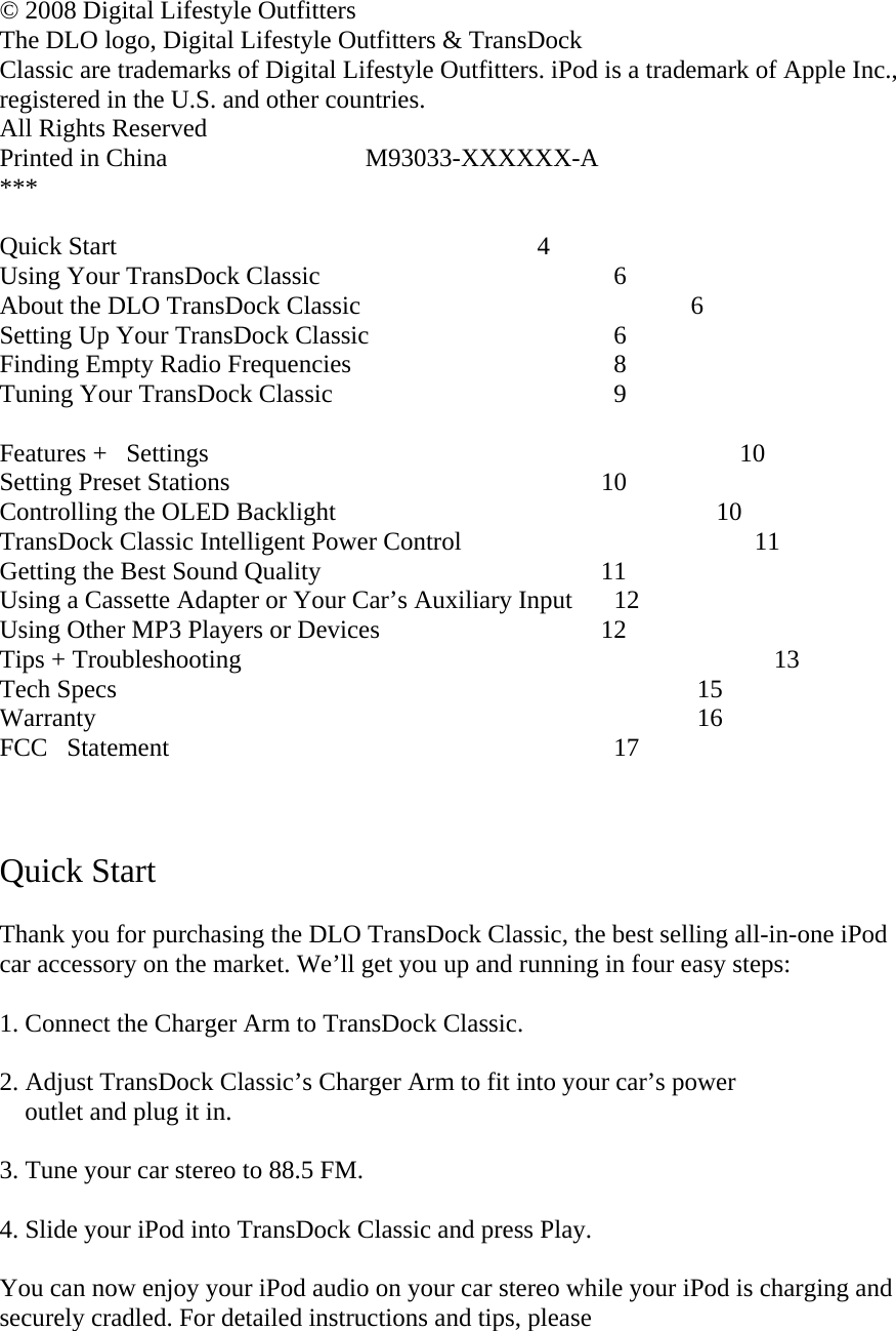  © 2008 Digital Lifestyle Outfitters The DLO logo, Digital Lifestyle Outfitters &amp; TransDock Classic are trademarks of Digital Lifestyle Outfitters. iPod is a trademark of Apple Inc., registered in the U.S. and other countries.   All Rights Reserved  Printed in China                               M93033-XXXXXX-A ***  Quick Start                      4 Using Your TransDock Classic                   6 About the DLO TransDock Classic                                        6 Setting Up Your TransDock Classic                  6 Finding Empty Radio Frequencies                  8 Tuning Your TransDock Classic                  9  Features +Settings                                                                                   10  Setting Preset Stations                   10 Controlling the OLED Backlight                                                      10 TransDock Classic Intelligent Power Control                11 Getting the Best Sound Quality                11 Using a Cassette Adapter or Your Car’s Auxiliary Input  12 Using Other MP3 Players or Devices               12 Tips + Troubleshooting                                                                 13 Tech Specs                                                                   15 Warranty                                                                      16 FCCStatement                                          17    Quick Start    Thank you for purchasing the DLO TransDock Classic, the best selling all-in-one iPod car accessory on the market. We’ll get you up and running in four easy steps:  1. Connect the Charger Arm to TransDock Classic.  2. Adjust TransDock Classic’s Charger Arm to fit into your car’s power      outlet and plug it in.   3. Tune your car stereo to 88.5 FM.   4. Slide your iPod into TransDock Classic and press Play.  You can now enjoy your iPod audio on your car stereo while your iPod is charging and securely cradled. For detailed instructions and tips, please  