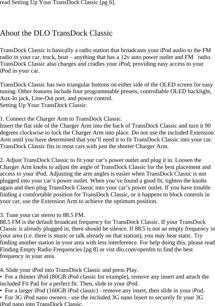 read Setting Up Your TransDock Classic [pg 6].    About the DLO TransDock Classic  TransDock Classic is basically a radio station that broadcasts your iPod audio to the FM radio in your car, truck, boat – anything that has a 12v auto power outlet and FMradio. TransDock Classic also charges and cradles your iPod, providing easy access to your iPod in your car.   TransDock Classic has two triangular buttons on either side of the OLED screen for easy tuning. Other features include four programmable presets, controllable OLED backlight, Aux-In jack, Line-Out port, and power control. Setting Up Your TransDock Classic  1. Connect the Charger Arm to TransDock Classic. Insert the flat side of the Charger Arm into the back of TransDock Classic and turn it 90 degrees clockwise to lock the Charger Arm into place. Do not use the included Extension Arm until you have determined that you’ll need it to fit TransDock Classic into your car. TransDock Classic fits in most cars with just the shorter Charger Arm.  2. Adjust TransDock Classic to fit your car’s power outlet and plug it in. Loosen the Charger Arm knobs to adjust the angle of TransDock Classic for the best placement and access to your iPod. Adjusting the arm angles is easier when TransDock Classic is not plugged into your car’s power outlet. When you’ve found a good fit, tighten the knobs again and then plug TransDock Classic into your car’s power outlet. If you have trouble finding a comfortable position for TransDock Classic, or it happens to block controls in your car, use the Extension Arm to achieve the optimum position.  3. Tune your car stereo to 88.5 FM.  88.5 FM is the default broadcast frequency for TransDock Classic. If your TransDock Classic is already plugged in, there should be silence. If 88.5 is not an empty frequency in your area (i.e. there is music or talk already on that station), you may hear static. Try finding another station in your area with less interference. For help doing this, please read Finding Empty Radio Frequencies [pg 8] or vist dlo.com/openfm to find the best frequency in your area.  4. Slide your iPod into TransDock Classic and press Play. •  For a thinner iPod (80GB iPod classic for example), remove any insert and attach the included Fit Pad for a perfect fit. Then, slide in your iPod. •  For a larger iPod (160GB iPod classic) - remove any insert, then slide in your iPod.  •  For 3G iPod nano owners - use the included 3G nano Insert to securely fit your 3G iPod nano into TransDock Classic. 