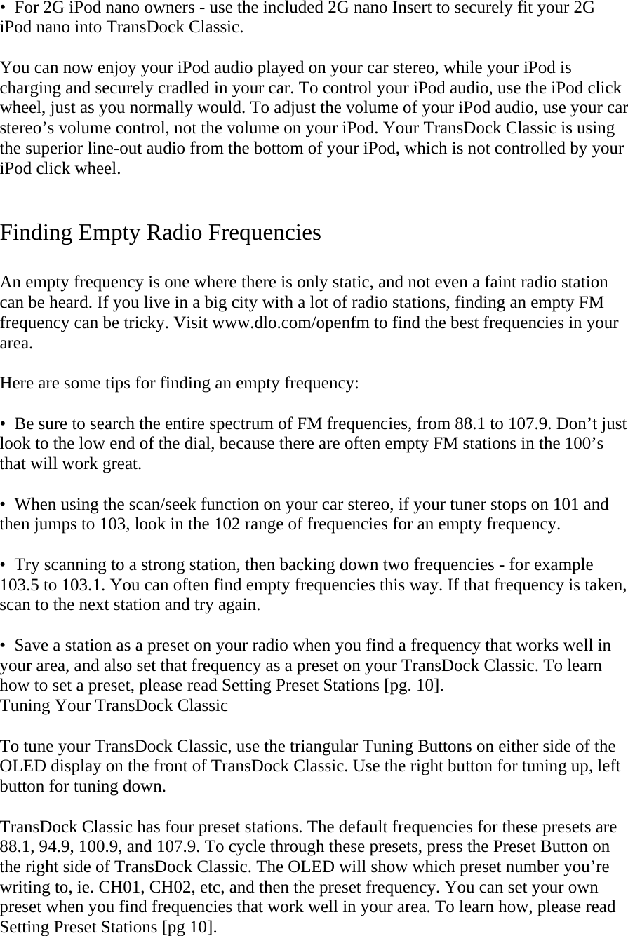 •  For 2G iPod nano owners - use the included 2G nano Insert to securely fit your 2G iPod nano into TransDock Classic.  You can now enjoy your iPod audio played on your car stereo, while your iPod is charging and securely cradled in your car. To control your iPod audio, use the iPod click wheel, just as you normally would. To adjust the volume of your iPod audio, use your car stereo’s volume control, not the volume on your iPod. Your TransDock Classic is using the superior line-out audio from the bottom of your iPod, which is not controlled by your iPod click wheel.   Finding Empty Radio Frequencies  An empty frequency is one where there is only static, and not even a faint radio station can be heard. If you live in a big city with a lot of radio stations, finding an empty FM frequency can be tricky. Visit www.dlo.com/openfm to find the best frequencies in your area.  Here are some tips for finding an empty frequency:   •  Be sure to search the entire spectrum of FM frequencies, from 88.1 to 107.9. Don’t just look to the low end of the dial, because there are often empty FM stations in the 100’s that will work great.  •  When using the scan/seek function on your car stereo, if your tuner stops on 101 and then jumps to 103, look in the 102 range of frequencies for an empty frequency.   •  Try scanning to a strong station, then backing down two frequencies - for example 103.5 to 103.1. You can often find empty frequencies this way. If that frequency is taken, scan to the next station and try again.   •  Save a station as a preset on your radio when you find a frequency that works well in your area, and also set that frequency as a preset on your TransDock Classic. To learn how to set a preset, please read Setting Preset Stations [pg. 10]. Tuning Your TransDock Classic   To tune your TransDock Classic, use the triangular Tuning Buttons on either side of the OLED display on the front of TransDock Classic. Use the right button for tuning up, left button for tuning down.   TransDock Classic has four preset stations. The default frequencies for these presets are 88.1, 94.9, 100.9, and 107.9. To cycle through these presets, press the Preset Button on the right side of TransDock Classic. The OLED will show which preset number you’re writing to, ie. CH01, CH02, etc, and then the preset frequency. You can set your own preset when you find frequencies that work well in your area. To learn how, please read Setting Preset Stations [pg 10]. 