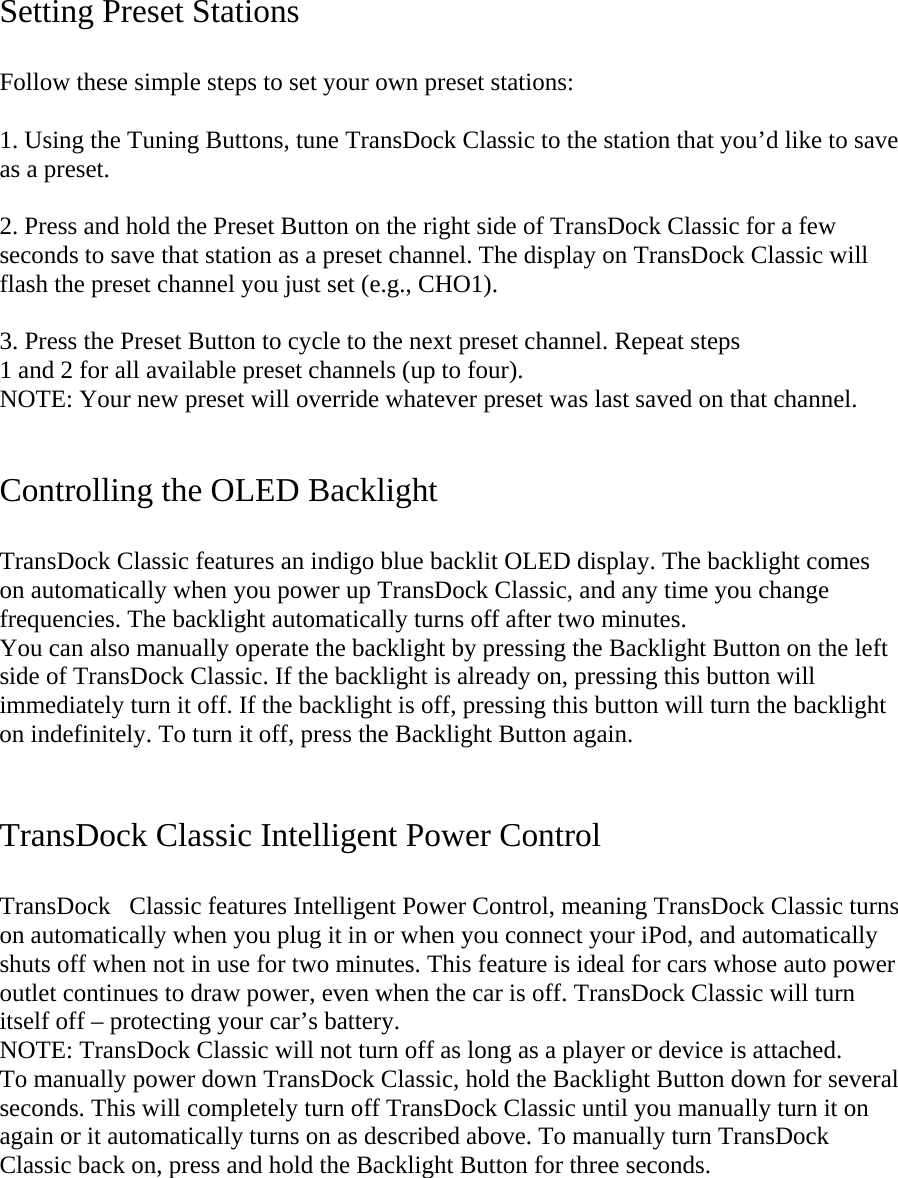   Setting Preset Stations   Follow these simple steps to set your own preset stations:   1. Using the Tuning Buttons, tune TransDock Classic to the station that you’d like to save as a preset.   2. Press and hold the Preset Button on the right side of TransDock Classic for a few seconds to save that station as a preset channel. The display on TransDock Classic will flash the preset channel you just set (e.g., CHO1).   3. Press the Preset Button to cycle to the next preset channel. Repeat steps  1 and 2 for all available preset channels (up to four). NOTE: Your new preset will override whatever preset was last saved on that channel.    Controlling the OLED Backlight  TransDock Classic features an indigo blue backlit OLED display. The backlight comes on automatically when you power up TransDock Classic, and any time you change frequencies. The backlight automatically turns off after two minutes.  You can also manually operate the backlight by pressing the Backlight Button on the left side of TransDock Classic. If the backlight is already on, pressing this button will immediately turn it off. If the backlight is off, pressing this button will turn the backlight on indefinitely. To turn it off, press the Backlight Button again.   TransDock Classic Intelligent Power Control  TransDockClassic features Intelligent Power Control, meaning TransDock Classic turns on automatically when you plug it in or when you connect your iPod, and automatically shuts off when not in use for two minutes. This feature is ideal for cars whose auto power outlet continues to draw power, even when the car is off. TransDock Classic will turn itself off – protecting your car’s battery.   NOTE: TransDock Classic will not turn off as long as a player or device is attached. To manually power down TransDock Classic, hold the Backlight Button down for several seconds. This will completely turn off TransDock Classic until you manually turn it on again or it automatically turns on as described above. To manually turn TransDock Classic back on, press and hold the Backlight Button for three seconds.   