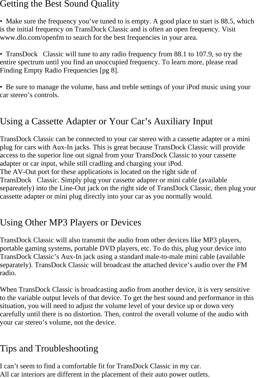 Getting the Best Sound Quality   •  Make sure the frequency you’ve tuned to is empty. A good place to start is 88.5, which is the initial frequency on TransDock Classic and is often an open frequency. Visit www.dlo.com/openfm to search for the best frequencies in your area.   •  TransDockClassic will tune to any radio frequency from 88.1 to 107.9, so try the entire spectrum until you find an unoccupied frequency. To learn more, please read Finding Empty Radio Frequencies [pg 8].  •  Be sure to manage the volume, bass and treble settings of your iPod music using your car stereo’s controls.   Using a Cassette Adapter or Your Car’s Auxiliary Input  TransDock Classic can be connected to your car stereo with a cassette adapter or a mini plug for cars with Aux-In jacks. This is great because TransDock Classic will provide access to the superior line out signal from your TransDock Classic to your cassette adapter or car input, while still cradling and charging your iPod. The AV-Out port for these applications is located on the right side of  TransDockClassic. Simply plug your cassette adapter or mini cable (available separeately) into the Line-Out jack on the right side of TransDock Classic, then plug your cassette adapter or mini plug directly into your car as you normally would.   Using Other MP3 Players or Devices  TransDock Classic will also transmit the audio from other devices like MP3 players, portable gaming systems, portable DVD players, etc. To do this, plug your device into TransDock Classic’s Aux-In jack using a standard male-to-male mini cable (available separately). TransDock Classic will broadcast the attached device’s audio over the FM radio.   When TransDock Classic is broadcasting audio from another device, it is very sensitive to the variable output levels of that device. To get the best sound and performance in this situation, you will need to adjust the volume level of your device up or down very carefully until there is no distortion. Then, control the overall volume of the audio with your car stereo’s volume, not the device.   Tips and Troubleshooting  I can’t seem to find a comfortable fit for TransDock Classic in my car.  All car interiors are different in the placement of their auto power outlets.  