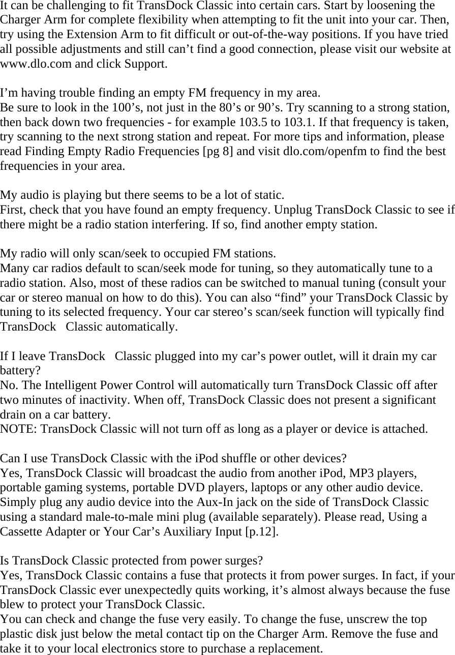 It can be challenging to fit TransDock Classic into certain cars. Start by loosening the Charger Arm for complete flexibility when attempting to fit the unit into your car. Then, try using the Extension Arm to fit difficult or out-of-the-way positions. If you have tried all possible adjustments and still can’t find a good connection, please visit our website at www.dlo.com and click Support.   I’m having trouble finding an empty FM frequency in my area. Be sure to look in the 100’s, not just in the 80’s or 90’s. Try scanning to a strong station, then back down two frequencies - for example 103.5 to 103.1. If that frequency is taken, try scanning to the next strong station and repeat. For more tips and information, please read Finding Empty Radio Frequencies [pg 8] and visit dlo.com/openfm to find the best frequencies in your area.  My audio is playing but there seems to be a lot of static. First, check that you have found an empty frequency. Unplug TransDock Classic to see if there might be a radio station interfering. If so, find another empty station.   My radio will only scan/seek to occupied FM stations. Many car radios default to scan/seek mode for tuning, so they automatically tune to a radio station. Also, most of these radios can be switched to manual tuning (consult your car or stereo manual on how to do this). You can also “find” your TransDock Classic by tuning to its selected frequency. Your car stereo’s scan/seek function will typically find TransDockClassic automatically.   If I leave TransDockClassic plugged into my car’s power outlet, will it drain my car battery? No. The Intelligent Power Control will automatically turn TransDock Classic off after two minutes of inactivity. When off, TransDock Classic does not present a significant drain on a car battery. NOTE: TransDock Classic will not turn off as long as a player or device is attached.  Can I use TransDock Classic with the iPod shuffle or other devices? Yes, TransDock Classic will broadcast the audio from another iPod, MP3 players, portable gaming systems, portable DVD players, laptops or any other audio device. Simply plug any audio device into the Aux-In jack on the side of TransDock Classic using a standard male-to-male mini plug (available separately). Please read, Using a Cassette Adapter or Your Car’s Auxiliary Input [p.12].  Is TransDock Classic protected from power surges? Yes, TransDock Classic contains a fuse that protects it from power surges. In fact, if your TransDock Classic ever unexpectedly quits working, it’s almost always because the fuse blew to protect your TransDock Classic.  You can check and change the fuse very easily. To change the fuse, unscrew the top plastic disk just below the metal contact tip on the Charger Arm. Remove the fuse and take it to your local electronics store to purchase a replacement.  