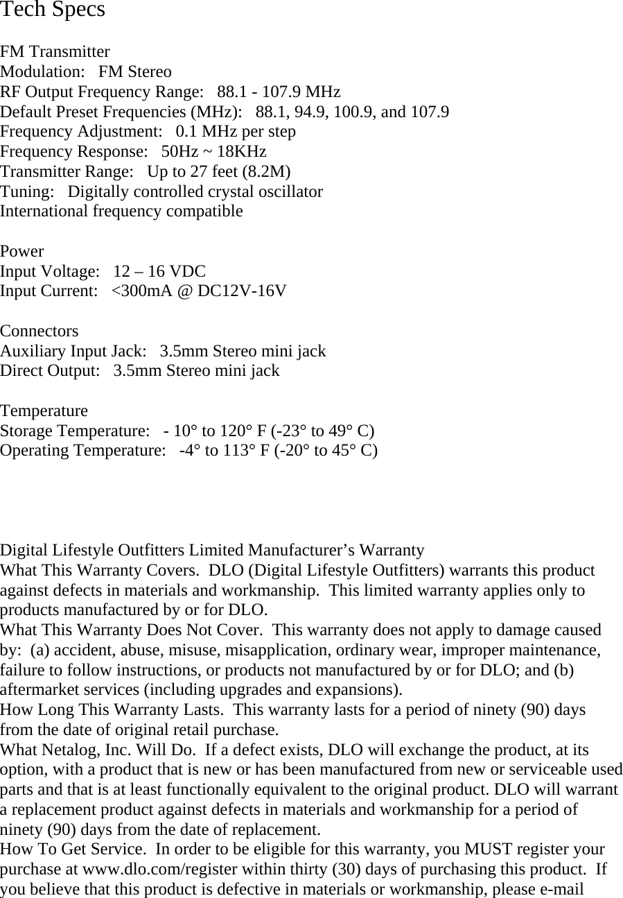  Tech Specs  FM Transmitter Modulation:   FM Stereo RF Output Frequency Range:   88.1 - 107.9 MHz Default Preset Frequencies (MHz):   88.1, 94.9, 100.9, and 107.9 Frequency Adjustment:   0.1 MHz per step Frequency Response:   50Hz ~ 18KHz Transmitter Range:   Up to 27 feet (8.2M) Tuning:Digitally controlled crystal oscillator International frequency compatible  Power Input Voltage:   12 – 16 VDC Input Current:   &lt;300mA @ DC12V-16V  Connectors Auxiliary Input Jack:   3.5mm Stereo mini jack Direct Output:   3.5mm Stereo mini jack  Temperature Storage Temperature:   - 10° to 120° F (-23° to 49° C) Operating Temperature:   -4° to 113° F (-20° to 45° C)     Digital Lifestyle Outfitters Limited Manufacturer’s Warranty What This Warranty Covers.  DLO (Digital Lifestyle Outfitters) warrants this product against defects in materials and workmanship.  This limited warranty applies only to products manufactured by or for DLO. What This Warranty Does Not Cover.  This warranty does not apply to damage caused by:  (a) accident, abuse, misuse, misapplication, ordinary wear, improper maintenance, failure to follow instructions, or products not manufactured by or for DLO; and (b) aftermarket services (including upgrades and expansions). How Long This Warranty Lasts.  This warranty lasts for a period of ninety (90) days from the date of original retail purchase.  What Netalog, Inc. Will Do.  If a defect exists, DLO will exchange the product, at its option, with a product that is new or has been manufactured from new or serviceable used parts and that is at least functionally equivalent to the original product. DLO will warrant a replacement product against defects in materials and workmanship for a period of ninety (90) days from the date of replacement. How To Get Service.  In order to be eligible for this warranty, you MUST register your purchase at www.dlo.com/register within thirty (30) days of purchasing this product.  If you believe that this product is defective in materials or workmanship, please e-mail 