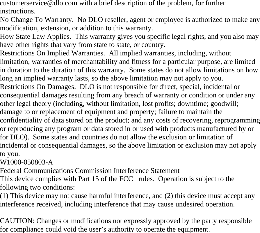 customerservice@dlo.com with a brief description of the problem, for further instructions. No Change To Warranty.  No DLO reseller, agent or employee is authorized to make any modification, extension, or addition to this warranty. How State Law Applies.  This warranty gives you specific legal rights, and you also may have other rights that vary from state to state, or country. Restrictions On Implied Warranties.  All implied warranties, including, without limitation, warranties of merchantability and fitness for a particular purpose, are limited in duration to the duration of this warranty.  Some states do not allow limitations on how long an implied warranty lasts, so the above limitation may not apply to you. Restrictions On Damages.  DLO is not responsible for direct, special, incidental or consequential damages resulting from any breach of warranty or condition or under any other legal theory (including, without limitation, lost profits; downtime; goodwill; damage to or replacement of equipment and property; failure to maintain the confidentiality of data stored on the product; and any costs of recovering, reprogramming or reproducing any program or data stored in or used with products manufactured by or for DLO).  Some states and countries do not allow the exclusion or limitation of incidental or consequential damages, so the above limitation or exclusion may not apply to you. W1000-050803-A Federal Communications Commission Interference Statement This device complies with Part 15 of the FCCrules.  Operation is subject to the following two conditions:  (1) This device may not cause harmful interference, and (2) this device must accept any interference received, including interference that may cause undesired operation.  CAUTION: Changes or modifications not expressly approved by the party responsible for compliance could void the user’s authority to operate the equipment. 