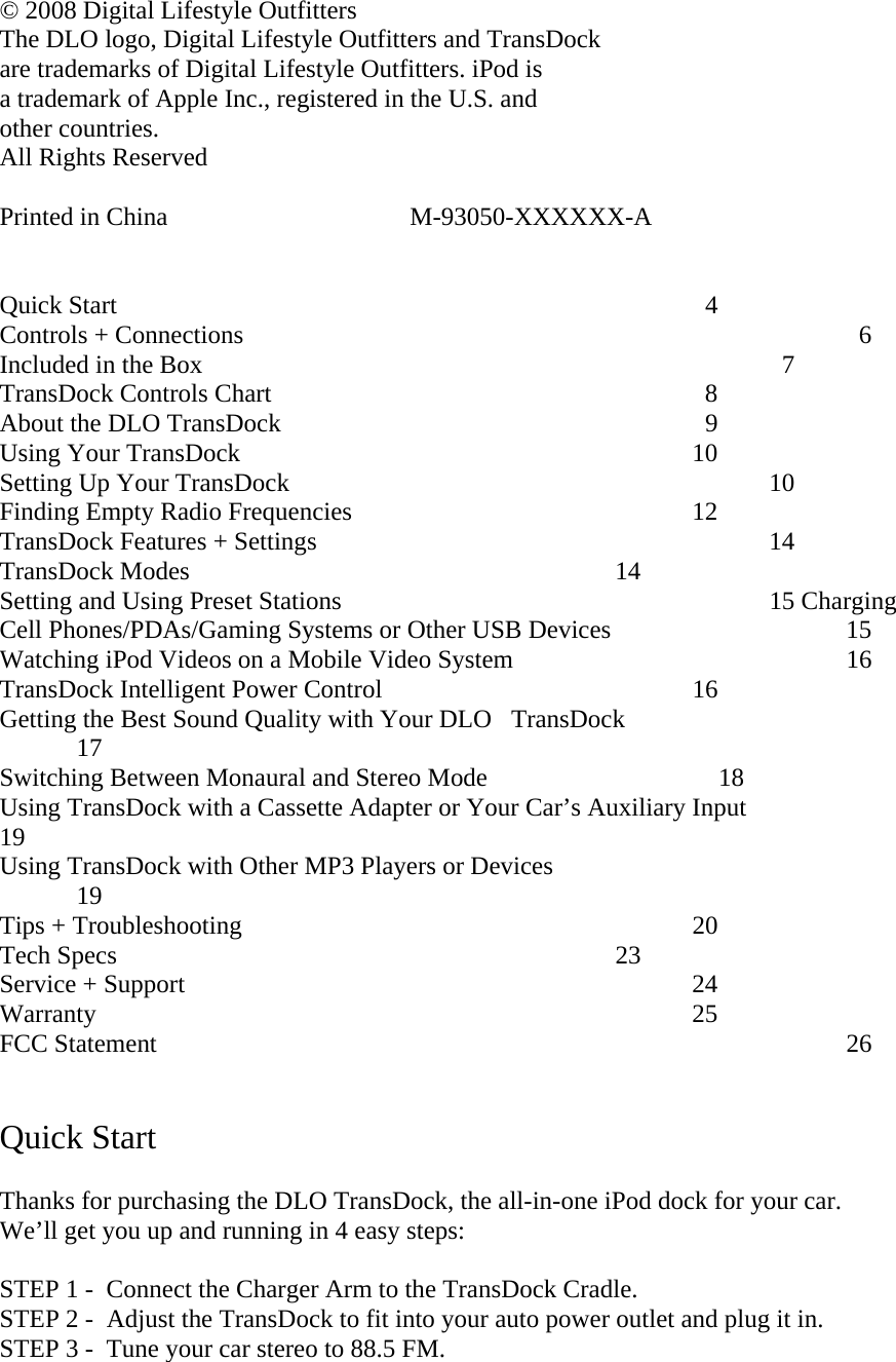 © 2008 Digital Lifestyle Outfitters The DLO logo, Digital Lifestyle Outfitters and TransDock  are trademarks of Digital Lifestyle Outfitters. iPod is  a trademark of Apple Inc., registered in the U.S. and  other countries.   All Rights Reserved   Printed in China                              M-93050-XXXXXX-A   Quick Start                                      4 Controls + Connections                                                    6 Included in the Box                                      7 TransDock Controls Chart                        8 About the DLO TransDock                        9 Using Your TransDock      10   Setting Up Your TransDock                                            10 Finding Empty Radio Frequencies                  12  TransDock Features + Settings                        14 TransDock Modes                      14 Setting and Using Preset Stations                     15 Charging Cell Phones/PDAs/Gaming Systems or Other USB Devices                               15 Watching iPod Videos on a Mobile Video System                                  16 TransDock Intelligent Power Control                 16   Getting the Best Sound Quality with Your DLOTransDock                   17 Switching Between Monaural and Stereo Mode                                    18 Using TransDock with a Cassette Adapter or Your Car’s Auxiliary Input                             19  Using TransDock with Other MP3 Players or Devices                              19 Tips + Troubleshooting                               20 Tech Specs                        23 Service + Support                            24 Warranty                           25 FCC Statement                                                  26   Quick Start  Thanks for purchasing the DLO TransDock, the all-in-one iPod dock for your car.  We’ll get you up and running in 4 easy steps:  STEP 1 -  Connect the Charger Arm to the TransDock Cradle. STEP 2 -  Adjust the TransDock to fit into your auto power outlet and plug it in.  STEP 3 -  Tune your car stereo to 88.5 FM.  