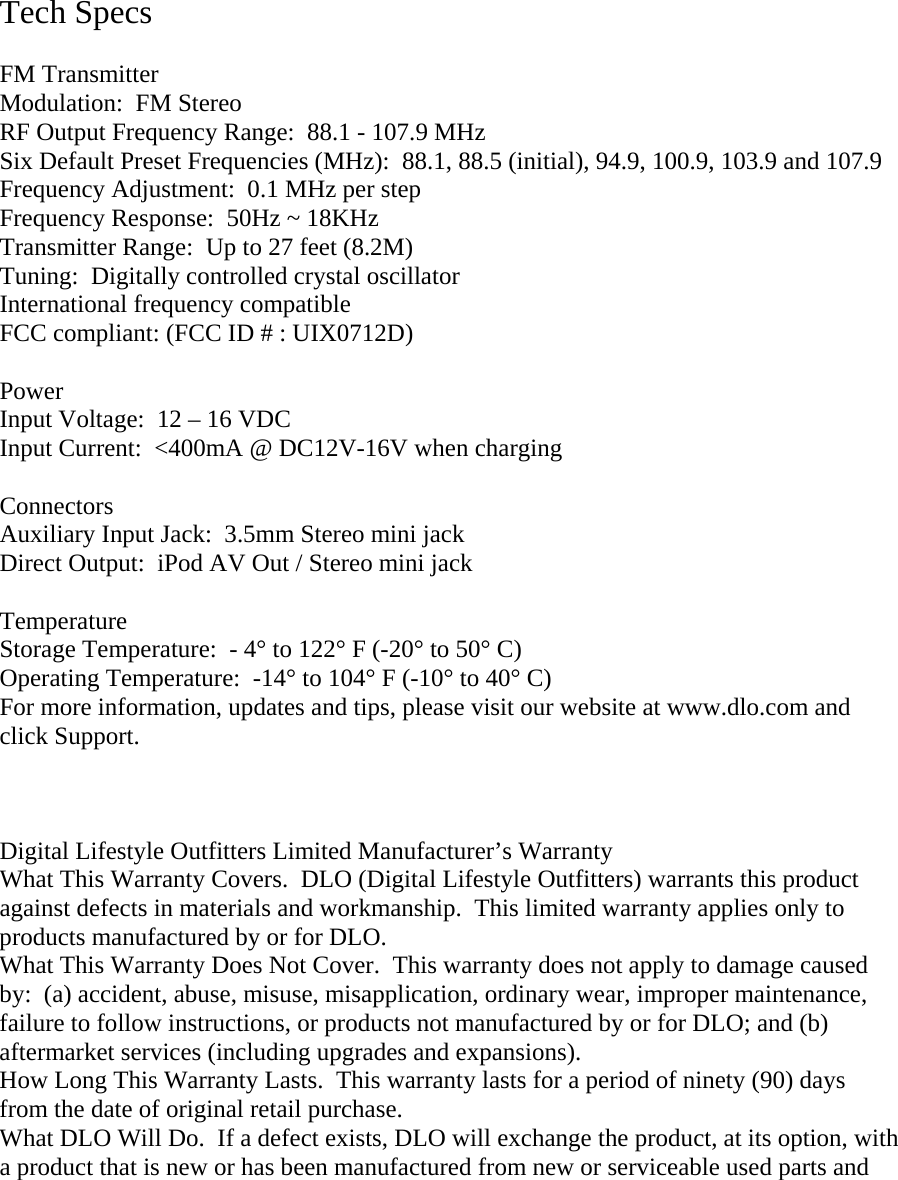      Tech Specs  FM Transmitter Modulation:  FM Stereo RF Output Frequency Range:  88.1 - 107.9 MHz Six Default Preset Frequencies (MHz):  88.1, 88.5 (initial), 94.9, 100.9, 103.9 and 107.9 Frequency Adjustment:  0.1 MHz per step Frequency Response:  50Hz ~ 18KHz Transmitter Range:  Up to 27 feet (8.2M) Tuning:  Digitally controlled crystal oscillator International frequency compatible FCC compliant: (FCC ID # : UIX0712D)  Power Input Voltage:  12 – 16 VDC Input Current:  &lt;400mA @ DC12V-16V when charging  Connectors Auxiliary Input Jack:  3.5mm Stereo mini jack Direct Output:  iPod AV Out / Stereo mini jack  Temperature Storage Temperature:  - 4° to 122° F (-20° to 50° C) Operating Temperature:  -14° to 104° F (-10° to 40° C) For more information, updates and tips, please visit our website at www.dlo.com and click Support.    Digital Lifestyle Outfitters Limited Manufacturer’s Warranty What This Warranty Covers.  DLO (Digital Lifestyle Outfitters) warrants this product against defects in materials and workmanship.  This limited warranty applies only to products manufactured by or for DLO. What This Warranty Does Not Cover.  This warranty does not apply to damage caused by:  (a) accident, abuse, misuse, misapplication, ordinary wear, improper maintenance, failure to follow instructions, or products not manufactured by or for DLO; and (b) aftermarket services (including upgrades and expansions). How Long This Warranty Lasts.  This warranty lasts for a period of ninety (90) days from the date of original retail purchase.  What DLO Will Do.  If a defect exists, DLO will exchange the product, at its option, with a product that is new or has been manufactured from new or serviceable used parts and 