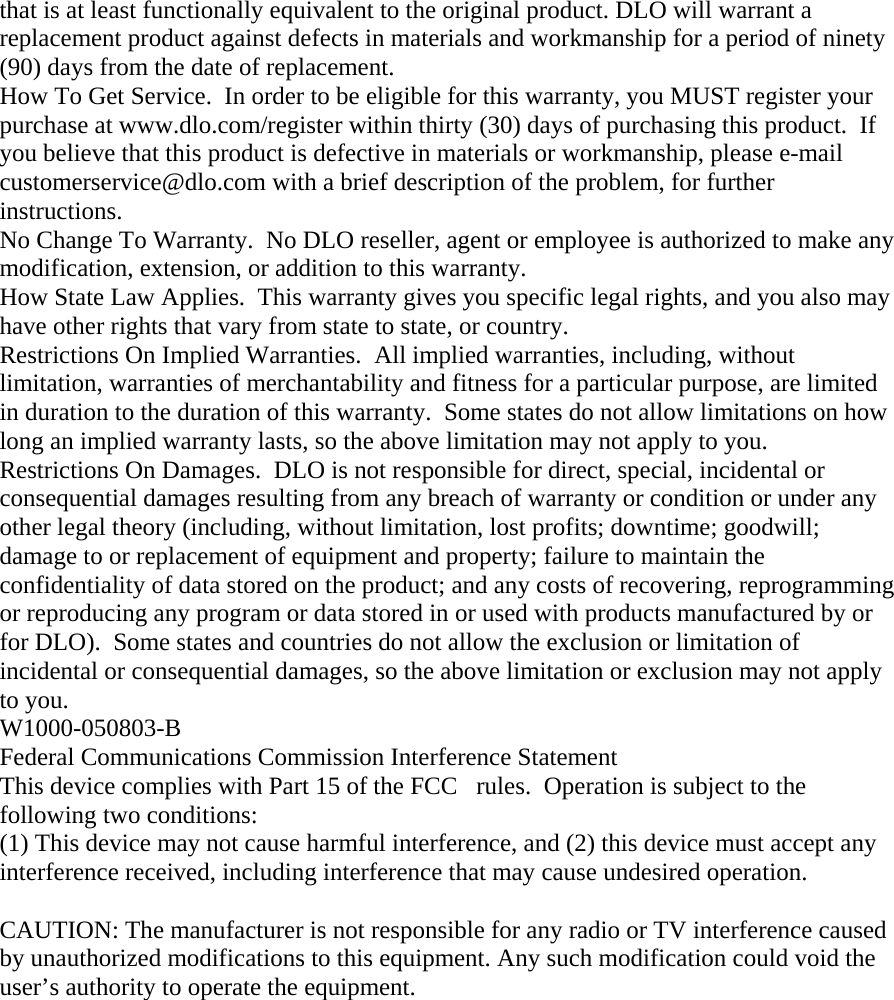 that is at least functionally equivalent to the original product. DLO will warrant a replacement product against defects in materials and workmanship for a period of ninety (90) days from the date of replacement. How To Get Service.  In order to be eligible for this warranty, you MUST register your purchase at www.dlo.com/register within thirty (30) days of purchasing this product.  If you believe that this product is defective in materials or workmanship, please e-mail customerservice@dlo.com with a brief description of the problem, for further instructions. No Change To Warranty.  No DLO reseller, agent or employee is authorized to make any modification, extension, or addition to this warranty. How State Law Applies.  This warranty gives you specific legal rights, and you also may have other rights that vary from state to state, or country. Restrictions On Implied Warranties.  All implied warranties, including, without limitation, warranties of merchantability and fitness for a particular purpose, are limited in duration to the duration of this warranty.  Some states do not allow limitations on how long an implied warranty lasts, so the above limitation may not apply to you. Restrictions On Damages.  DLO is not responsible for direct, special, incidental or consequential damages resulting from any breach of warranty or condition or under any other legal theory (including, without limitation, lost profits; downtime; goodwill; damage to or replacement of equipment and property; failure to maintain the confidentiality of data stored on the product; and any costs of recovering, reprogramming or reproducing any program or data stored in or used with products manufactured by or for DLO).  Some states and countries do not allow the exclusion or limitation of incidental or consequential damages, so the above limitation or exclusion may not apply to you. W1000-050803-B Federal Communications Commission Interference Statement This device complies with Part 15 of the FCCrules.  Operation is subject to the following two conditions:  (1) This device may not cause harmful interference, and (2) this device must accept any interference received, including interference that may cause undesired operation.  CAUTION: The manufacturer is not responsible for any radio or TV interference caused by unauthorized modifications to this equipment. Any such modification could void the user’s authority to operate the equipment.   