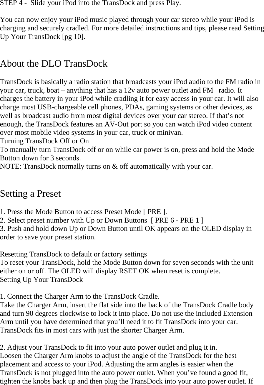 STEP 4 -  Slide your iPod into the TransDock and press Play.  You can now enjoy your iPod music played through your car stereo while your iPod is charging and securely cradled. For more detailed instructions and tips, please read Setting Up Your TransDock [pg 10].   About the DLO TransDock   TransDock is basically a radio station that broadcasts your iPod audio to the FM radio in your car, truck, boat – anything that has a 12v auto power outlet and FMradio. It charges the battery in your iPod while cradling it for easy access in your car. It will also charge most USB-chargeable cell phones, PDAs, gaming systems or other devices, as well as broadcast audio from most digital devices over your car stereo. If that’s not enough, the TransDock features an AV-Out port so you can watch iPod video content over most mobile video systems in your car, truck or minivan.  Turning TransDock Off or On  To manually turn TransDock off or on while car power is on, press and hold the Mode      Button down for 3 seconds. NOTE: TransDock normally turns on &amp; off automatically with your car.   Setting a Preset  1. Press the Mode Button to access Preset Mode [ PRE ].  2. Select preset number with Up or Down Buttons  [ PRE 6 - PRE 1 ]  3. Push and hold down Up or Down Button until OK appears on the OLED display in order to save your preset station.   Resetting TransDock to default or factory settings To reset your TransDock, hold the Mode Button down for seven seconds with the unit either on or off. The OLED will display RSET OK when reset is complete. Setting Up Your TransDock    1. Connect the Charger Arm to the TransDock Cradle. Take the Charger Arm, insert the flat side into the back of the TransDock Cradle body and turn 90 degrees clockwise to lock it into place. Do not use the included Extension Arm until you have determined that you’ll need it to fit TransDock into your car. TransDock fits in most cars with just the shorter Charger Arm.  2. Adjust your TransDock to fit into your auto power outlet and plug it in.  Loosen the Charger Arm knobs to adjust the angle of the TransDock for the best placement and access to your iPod. Adjusting the arm angles is easier when the TransDock is not plugged into the auto power outlet. When you’ve found a good fit, tighten the knobs back up and then plug the TransDock into your auto power outlet. If 