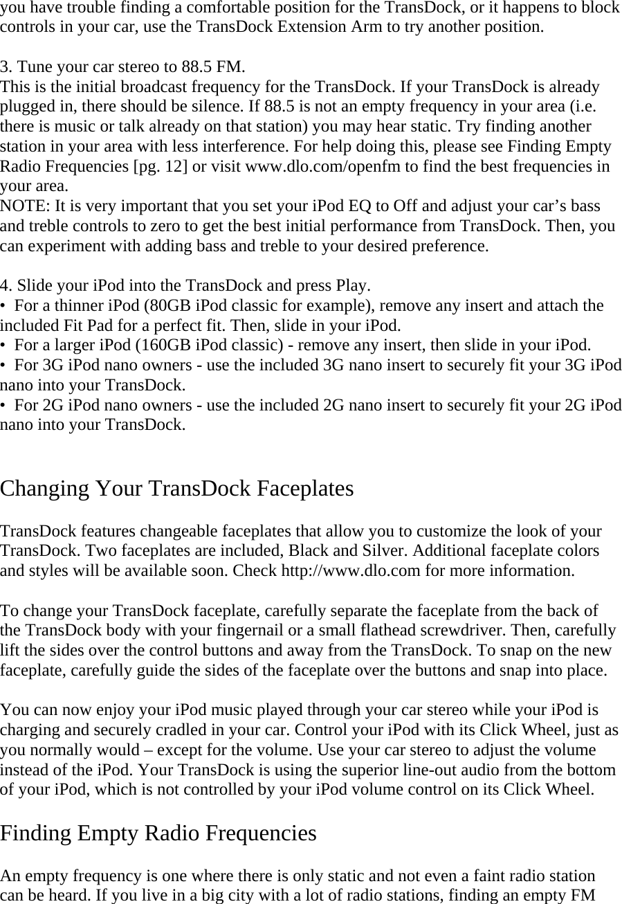 you have trouble finding a comfortable position for the TransDock, or it happens to block controls in your car, use the TransDock Extension Arm to try another position.  3. Tune your car stereo to 88.5 FM.  This is the initial broadcast frequency for the TransDock. If your TransDock is already plugged in, there should be silence. If 88.5 is not an empty frequency in your area (i.e. there is music or talk already on that station) you may hear static. Try finding another station in your area with less interference. For help doing this, please see Finding Empty Radio Frequencies [pg. 12] or visit www.dlo.com/openfm to find the best frequencies in your area. NOTE: It is very important that you set your iPod EQ to Off and adjust your car’s bass and treble controls to zero to get the best initial performance from TransDock. Then, you can experiment with adding bass and treble to your desired preference.   4. Slide your iPod into the TransDock and press Play. •  For a thinner iPod (80GB iPod classic for example), remove any insert and attach the included Fit Pad for a perfect fit. Then, slide in your iPod. •  For a larger iPod (160GB iPod classic) - remove any insert, then slide in your iPod.  •  For 3G iPod nano owners - use the included 3G nano insert to securely fit your 3G iPod nano into your TransDock. •  For 2G iPod nano owners - use the included 2G nano insert to securely fit your 2G iPod nano into your TransDock.   Changing Your TransDock Faceplates  TransDock features changeable faceplates that allow you to customize the look of your TransDock. Two faceplates are included, Black and Silver. Additional faceplate colors and styles will be available soon. Check http://www.dlo.com for more information.  To change your TransDock faceplate, carefully separate the faceplate from the back of the TransDock body with your fingernail or a small flathead screwdriver. Then, carefully lift the sides over the control buttons and away from the TransDock. To snap on the new faceplate, carefully guide the sides of the faceplate over the buttons and snap into place.  You can now enjoy your iPod music played through your car stereo while your iPod is charging and securely cradled in your car. Control your iPod with its Click Wheel, just as you normally would – except for the volume. Use your car stereo to adjust the volume instead of the iPod. Your TransDock is using the superior line-out audio from the bottom of your iPod, which is not controlled by your iPod volume control on its Click Wheel.  Finding Empty Radio Frequencies  An empty frequency is one where there is only static and not even a faint radio station can be heard. If you live in a big city with a lot of radio stations, finding an empty FM 