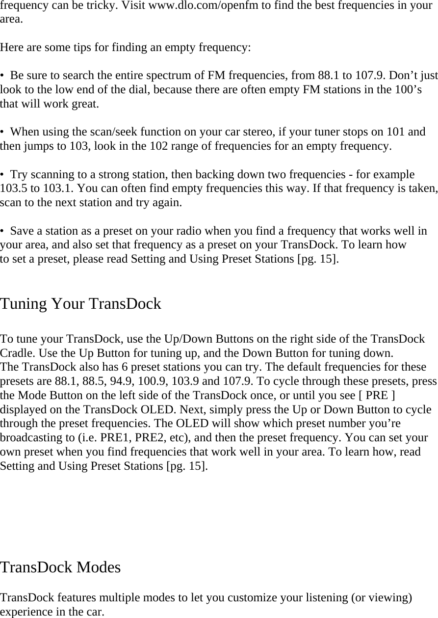 frequency can be tricky. Visit www.dlo.com/openfm to find the best frequencies in your area.  Here are some tips for finding an empty frequency:   •  Be sure to search the entire spectrum of FM frequencies, from 88.1 to 107.9. Don’t just look to the low end of the dial, because there are often empty FM stations in the 100’s that will work great.  •  When using the scan/seek function on your car stereo, if your tuner stops on 101 and then jumps to 103, look in the 102 range of frequencies for an empty frequency.   •  Try scanning to a strong station, then backing down two frequencies - for example 103.5 to 103.1. You can often find empty frequencies this way. If that frequency is taken, scan to the next station and try again.   •  Save a station as a preset on your radio when you find a frequency that works well in your area, and also set that frequency as a preset on your TransDock. To learn how  to set a preset, please read Setting and Using Preset Stations [pg. 15].   Tuning Your TransDock   To tune your TransDock, use the Up/Down Buttons on the right side of the TransDock Cradle. Use the Up Button for tuning up, and the Down Button for tuning down.  The TransDock also has 6 preset stations you can try. The default frequencies for these presets are 88.1, 88.5, 94.9, 100.9, 103.9 and 107.9. To cycle through these presets, press the Mode Button on the left side of the TransDock once, or until you see [ PRE ] displayed on the TransDock OLED. Next, simply press the Up or Down Button to cycle through the preset frequencies. The OLED will show which preset number you’re broadcasting to (i.e. PRE1, PRE2, etc), and then the preset frequency. You can set your own preset when you find frequencies that work well in your area. To learn how, read Setting and Using Preset Stations [pg. 15].      TransDock Modes  TransDock features multiple modes to let you customize your listening (or viewing) experience in the car.   