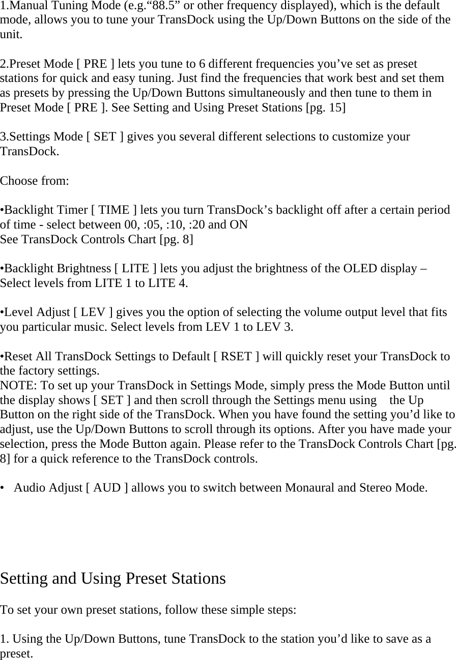 1.Manual Tuning Mode (e.g.“88.5” or other frequency displayed), which is the default mode, allows you to tune your TransDock using the Up/Down Buttons on the side of the unit.  2.Preset Mode [ PRE ] lets you tune to 6 different frequencies you’ve set as preset stations for quick and easy tuning. Just find the frequencies that work best and set them as presets by pressing the Up/Down Buttons simultaneously and then tune to them in Preset Mode [ PRE ]. See Setting and Using Preset Stations [pg. 15]  3.Settings Mode [ SET ] gives you several different selections to customize your TransDock.   Choose from:  •Backlight Timer [ TIME ] lets you turn TransDock’s backlight off after a certain period of time - select between 00, :05, :10, :20 and ON    See TransDock Controls Chart [pg. 8]  •Backlight Brightness [ LITE ] lets you adjust the brightness of the OLED display – Select levels from LITE 1 to LITE 4.   •Level Adjust [ LEV ] gives you the option of selecting the volume output level that fits you particular music. Select levels from LEV 1 to LEV 3.   •Reset All TransDock Settings to Default [ RSET ] will quickly reset your TransDock to the factory settings.  NOTE: To set up your TransDock in Settings Mode, simply press the Mode Button until the display shows [ SET ] and then scroll through the Settings menu using    the Up Button on the right side of the TransDock. When you have found the setting you’d like to adjust, use the Up/Down Buttons to scroll through its options. After you have made your selection, press the Mode Button again. Please refer to the TransDock Controls Chart [pg. 8] for a quick reference to the TransDock controls.  •   Audio Adjust [ AUD ] allows you to switch between Monaural and Stereo Mode.      Setting and Using Preset Stations   To set your own preset stations, follow these simple steps:   1. Using the Up/Down Buttons, tune TransDock to the station you’d like to save as a preset.   