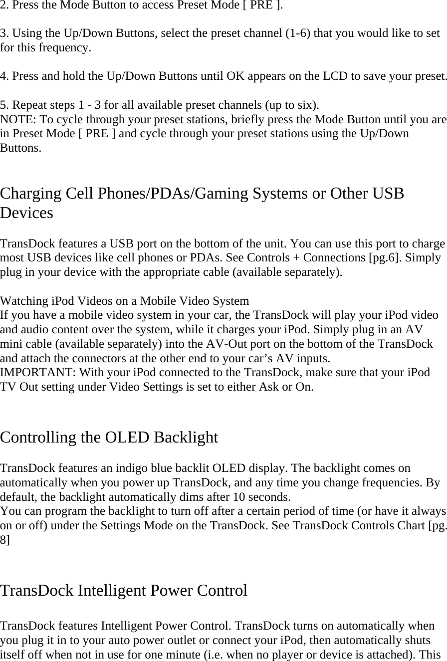 2. Press the Mode Button to access Preset Mode [ PRE ].   3. Using the Up/Down Buttons, select the preset channel (1-6) that you would like to set for this frequency.   4. Press and hold the Up/Down Buttons until OK appears on the LCD to save your preset.    5. Repeat steps 1 - 3 for all available preset channels (up to six).                                  NOTE: To cycle through your preset stations, briefly press the Mode Button until you are in Preset Mode [ PRE ] and cycle through your preset stations using the Up/Down Buttons.   Charging Cell Phones/PDAs/Gaming Systems or Other USB Devices  TransDock features a USB port on the bottom of the unit. You can use this port to charge most USB devices like cell phones or PDAs. See Controls + Connections [pg.6]. Simply plug in your device with the appropriate cable (available separately).  Watching iPod Videos on a Mobile Video System If you have a mobile video system in your car, the TransDock will play your iPod video and audio content over the system, while it charges your iPod. Simply plug in an AV mini cable (available separately) into the AV-Out port on the bottom of the TransDock and attach the connectors at the other end to your car’s AV inputs. IMPORTANT: With your iPod connected to the TransDock, make sure that your iPod TV Out setting under Video Settings is set to either Ask or On.     Controlling the OLED Backlight  TransDock features an indigo blue backlit OLED display. The backlight comes on automatically when you power up TransDock, and any time you change frequencies. By default, the backlight automatically dims after 10 seconds. You can program the backlight to turn off after a certain period of time (or have it always on or off) under the Settings Mode on the TransDock. See TransDock Controls Chart [pg. 8]   TransDock Intelligent Power Control  TransDock features Intelligent Power Control. TransDock turns on automatically when you plug it in to your auto power outlet or connect your iPod, then automatically shuts itself off when not in use for one minute (i.e. when no player or device is attached). This 