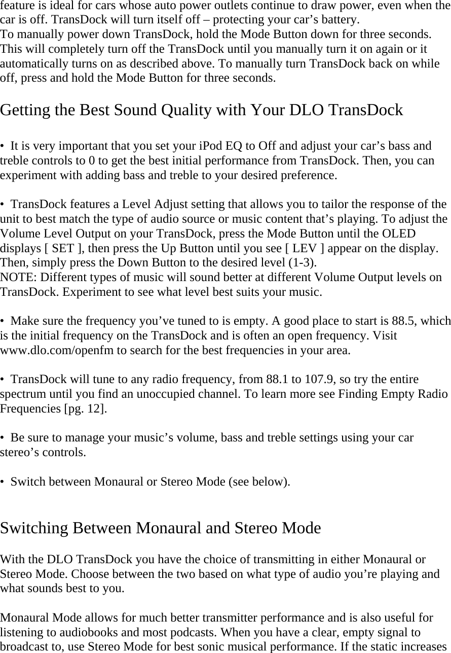 feature is ideal for cars whose auto power outlets continue to draw power, even when the car is off. TransDock will turn itself off – protecting your car’s battery.  To manually power down TransDock, hold the Mode Button down for three seconds. This will completely turn off the TransDock until you manually turn it on again or it automatically turns on as described above. To manually turn TransDock back on while off, press and hold the Mode Button for three seconds.  Getting the Best Sound Quality with Your DLO TransDock  •  It is very important that you set your iPod EQ to Off and adjust your car’s bass and treble controls to 0 to get the best initial performance from TransDock. Then, you can experiment with adding bass and treble to your desired preference.   •  TransDock features a Level Adjust setting that allows you to tailor the response of the unit to best match the type of audio source or music content that’s playing. To adjust the Volume Level Output on your TransDock, press the Mode Button until the OLED displays [ SET ], then press the Up Button until you see [ LEV ] appear on the display. Then, simply press the Down Button to the desired level (1-3).  NOTE: Different types of music will sound better at different Volume Output levels on TransDock. Experiment to see what level best suits your music.    •  Make sure the frequency you’ve tuned to is empty. A good place to start is 88.5, which is the initial frequency on the TransDock and is often an open frequency. Visit www.dlo.com/openfm to search for the best frequencies in your area.  •  TransDock will tune to any radio frequency, from 88.1 to 107.9, so try the entire spectrum until you find an unoccupied channel. To learn more see Finding Empty Radio Frequencies [pg. 12].  •  Be sure to manage your music’s volume, bass and treble settings using your car stereo’s controls.  •  Switch between Monaural or Stereo Mode (see below).   Switching Between Monaural and Stereo Mode  With the DLO TransDock you have the choice of transmitting in either Monaural or Stereo Mode. Choose between the two based on what type of audio you’re playing and what sounds best to you.  Monaural Mode allows for much better transmitter performance and is also useful for listening to audiobooks and most podcasts. When you have a clear, empty signal to broadcast to, use Stereo Mode for best sonic musical performance. If the static increases 