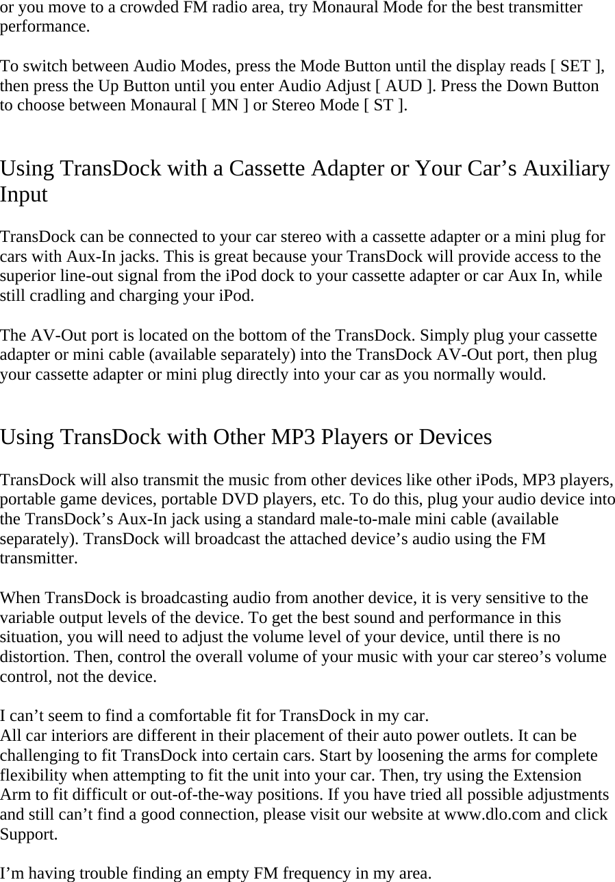 or you move to a crowded FM radio area, try Monaural Mode for the best transmitter performance.   To switch between Audio Modes, press the Mode Button until the display reads [ SET ], then press the Up Button until you enter Audio Adjust [ AUD ]. Press the Down Button to choose between Monaural [ MN ] or Stereo Mode [ ST ].   Using TransDock with a Cassette Adapter or Your Car’s Auxiliary Input  TransDock can be connected to your car stereo with a cassette adapter or a mini plug for cars with Aux-In jacks. This is great because your TransDock will provide access to the superior line-out signal from the iPod dock to your cassette adapter or car Aux In, while still cradling and charging your iPod.   The AV-Out port is located on the bottom of the TransDock. Simply plug your cassette adapter or mini cable (available separately) into the TransDock AV-Out port, then plug your cassette adapter or mini plug directly into your car as you normally would.   Using TransDock with Other MP3 Players or Devices  TransDock will also transmit the music from other devices like other iPods, MP3 players, portable game devices, portable DVD players, etc. To do this, plug your audio device into the TransDock’s Aux-In jack using a standard male-to-male mini cable (available separately). TransDock will broadcast the attached device’s audio using the FM transmitter.   When TransDock is broadcasting audio from another device, it is very sensitive to the variable output levels of the device. To get the best sound and performance in this situation, you will need to adjust the volume level of your device, until there is no distortion. Then, control the overall volume of your music with your car stereo’s volume control, not the device.  I can’t seem to find a comfortable fit for TransDock in my car.  All car interiors are different in their placement of their auto power outlets. It can be challenging to fit TransDock into certain cars. Start by loosening the arms for complete flexibility when attempting to fit the unit into your car. Then, try using the Extension Arm to fit difficult or out-of-the-way positions. If you have tried all possible adjustments and still can’t find a good connection, please visit our website at www.dlo.com and click Support.   I’m having trouble finding an empty FM frequency in my area. 